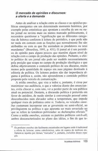 O mercado de opiniões e discursos:
a oferta e a demanda
Antes de analisar a relação entre as classes e as opiniões po-
líticas emergentes em um determinado momento histórico, por
exemplo pelas estatísticas que apontam a escolha de um ou ou-
tro jornal ou revista mais ou menos marcado politicamente, é
necessário questionar a "significação que as diferentes catego-
rias de leitores conferem à leitura do periódico, e que pode não
ter nada em comum com as funções que normalmente lhe são
atribuídas ou com as que lhe assinalam os produtores ou seus
mandantes" (Bourdieu, 1991, p. 451). O jornal só é um periódi-
co de opinião para alguns poucos que mantêm algum nível de
relação com o campo de produção das opiniões. Portanto, o efei-
to político de um jornal não pode ser medido necessariamente
pela posição que ocupa no campo de produção ideológica e que
define objetivamente o conteúdo político de seu discurso, muito
menos pela quantidade de espaço em suas páginas destinado à
editoria de política. Os leitores podem não dar importância al-
guma à política e, assim, não apreenderem o conteúdo político
proposto pelo veículo de comunicação.
A mídia omnibus, que visa a todos e, portanto, é ciosa por
maximizar sua audiência, o que a valoriza diante dos anuncian-
tes, evita chocar e, com isto, vir a perder parte de seu público
atual ou potencial. Destarte, a discussão política é preterida em
favor do anódino, de modo similar à conversação pessoal entre
desconhecidos num elevador sobre a temperatura, que impede
qualquer risco de polêmica entre si. Todavia, os veículos omni-
bus costumam incorporar um ar govemista ou semi-oficial, ao
privilegiarem na política o que aparenta ser mais esvaziado no
que se refere às temáticas politizadas: as declarações oficiais."
Como a mídia omnibus, existem os partidos políticos catch-all;
ambos descaracterizados no plano das idéias, a fim de que te-
20
Os produtos omnibus são facilmente encontrados em lugares onde é tradicional
a oferta de leituras, como cabeleireiros, salas de espera de médicos etc.
Opõem-se àqueles por demais "marcados" e, portanto, excluídos desses espa-
ços.
As práticas distintivas 103
 