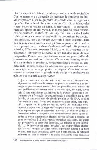 nham a capacidade latente de alcançar o conjunto da sociedade.
Com o aumento e a dispersão do mercado de consumo, os indi-
víduos passam a ser reagrupados de acordo com seus gostos e
opiniões. Exemplos de bens culturais omnibus são as telenovelas
- que Bourdieu chama de folhetins televisados - os filmes co-
merciais típicos de Hollywood, as mensagens políticas esvazia-
das de conteúdo político etc. As asperezas sociais são lixadas
pelos gestores da ordem estabelecida ao produzirem bens cultu-
rais insípidos, mas a este preço digeríveis a todos os gostos. Para
que se atinja esse maximum do público, a grande mídia realiza
uma operação seletiva chamada de neutralização. Os pequenos
veículos, fiéis a seu programa inicial, caso não desapareçam ra-
pidamente, sobrevivem às custas de um trabalho árduo de seus
integrantes. Porém, para que tenham acesso ao poder, além de
contornarem os conflitos com seu público e os internos, no âm-
bito da unidade de produção, necessitam fazer concessões, esta-
belecendo compromissos ou atenuações, que os colocam em
contradição com suas propostas de origem. Caso isto ocorra,
tendem a romper com a parcela mais antiga e significativa do
público que os ajudara a sobreviver.
[...] se se excetuam os mais politizados, que lêem L'Humanité ou
algum outro periódico de extrema esquerda, os operários e os em-
pregados praticamente nunca vêem no periódico essa espécie de
guia político ou de mentor moral e cultural que, em rigor, talvez
seja só para uma fração dos leitores de Le Figaro, tampouco o ins-
trumento de informação, de documentação e de análise que é, sem
dúvida, só para os alunos de ciência política ou da ENA, os altos
funcionários e uma fração dos professores, quer dizer, para o pú-
blico a quem vai dirigido Le Monde. Além dos resultados e co-
mentários esportivos de segunda-feira pela manhã, de um periódi-
co se espera isso que se denomina "notícias", quer dizer, certas in-
formações sobre o conjunto dos acontecimentos pelos quais al-
guém se sente diretamente afetado porque afetam a pessoas as
quais se conhece [...] ou a pessoas parecidas a alguém, das quais
por procuração se sente sua desgraça, sua miséria ou seu infortú-
nio [...]. O interesse por estas "notícias", que os periódicos chama-
dos "sérios" relegam ao lugar menos importante porque é de bom
tom não lhes fazer demasiado caso, não é, sem dúvida, de natureza
diferente da qual os membros da classe dominante mais próximos
104 Luciano Miranda ♦ Pierre Bourdieu e o Campo da Comunicação
 