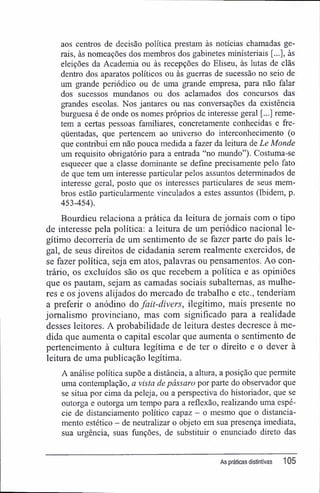 aos centros de decisão política prestam às notícias chamadas ge-
rais, às nomeações dos membros dos gabinetes ministeriais [...], às
eleições da Academia ou às recepções do Eliseu, às lutas de clãs
dentro dos aparatos políticos ou às guerras de sucessão no seio de
um grande periódico ou de uma grande empresa, para não falar
dos sucessos mundanos ou dos aclamados dos concursos das
grandes escolas. Nos jantares ou nas conversações da existência
burguesa é de onde os nomes próprios de interesse geral [...] reme-
tem a certas pessoas familiares, concretamente conhecidas e fre-
qüentadas, que pertencem ao universo do interconhecimento (o
que contribui em não pouca medida a fazer da leitura de Le Monde
um requisito obrigatório para a entrada "no mundo"). Costuma-se
esquecer que a classe dominante se define precisamente pelo fato
de que tem um interesse particular pelos assuntos determinados de
interesse geral, posto que os interesses particulares de seus mem-
bros estão particularmente vinculados a estes assuntos (Ibidem, p.
453-454).
Bourdieu relaciona a prática da leitura de jornais com o tipo
de interesse pela política; a leitura de um periódico nacional le-
gítimo decorreria de um sentimento de se fazer parte do país le-
gal, de seus direitos de cidadania serem realmente exercidos, de
se fazer política, seja em atos, palavras ou pensamentos. Ao con-
trário, os excluídos são os que recebem a política e as opiniões
que os pautam, sejam as camadas sociais subalternas, as mulhe-
res e os jovens alijados do mercado de trabalho e etc., tenderiam
a preferir o anódino do fait-divers, ilegítimo, mais presente no
jornalismo provinciano, mas com significado para a realidade
desses leitores. A probabilidade de leitura destes decresce à me-
dida que aumenta o capital escolar que aumenta o sentimento de
pertencimento à cultura legítima e de ter o direito e o dever á
leitura de uma publicação legítima.
A análise política supõe a distância, a altura, a posição que permite
uma contemplação, a vista de pássaro por parte do observador que
se situa por cima da peleja, ou a perspectiva do historiador, que se
outorga e outorga um tempo para a reflexão, realizando uma espé-
cie de distanciamento político capaz - o mesmo que o distancia-
mento estético - de neutralizar o objeto em sua presença imediata,
sua urgência, suas funções, de substituir o enunciado direto das
As práticas distintivas 105
 