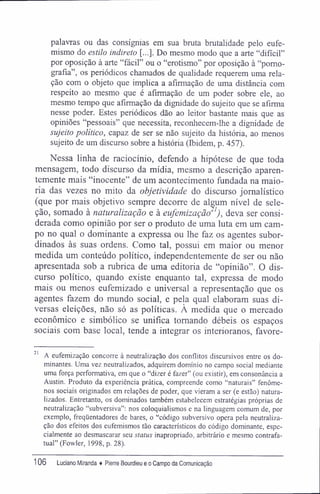 palavras ou das consígnias em sua bruta brutalidade pelo eufe-
mismo do estilo indireto [...]. Do mesmo modo que a arte "difícil"
por oposição à arte "fácil" ou o "erotismo" por oposição à "porno-
grafia", os periódicos chamados de qualidade requerem uma rela-
ção com o objeto que implica a afirmação de uma distância com
respeito ao mesmo que é afirmação de um poder sobre ele, ao
mesmo tempo que afirmação da dignidade do sujeito que se afirma
nesse poder. Estes periódicos dão ao leitor bastante mais que as
opiniões "pessoais" que necessita, reconhecem-lhe a dignidade de
sujeito político, capaz de ser se não sujeito da história, ao menos
sujeito de um discurso sobre a história (Ibidem, p. 457).
Nessa linha de raciocínio, defendo a hipótese de que toda
mensagem, todo discurso da mídia, mesmo a descrição aparen-
temente mais "inocente" de um acontecimento fundada na maio-
ria das vezes no mito da objetividade do discurso jornalístico
(que por mais objetivo sempre decorre de algum nível de sele-
ção, somado à naturalização e à eufemização'1
), deva ser consi-
derada como opinião por ser o produto de uma luta em um cam-
po no qual o dominante a expressa ou lhe faz os agentes subor-
dinados às suas ordens. Como tal, possui em maior ou menor
medida um conteúdo político, independentemente de ser ou não
apresentada sob a rubrica de uma editoria de "opinião". O dis-
curso político, quando existe enquanto tal, expressa de modo
mais ou menos eufemizado e universal a representação que os
agentes fazem do mundo social, e pela qual elaboram suas di-
versas eleições, não só as políticas. À medida que o mercado
econômico e simbólico se unifica tomando débeis os espaços
sociais com base local, tende a integrar os interioranos, favore-
21
A eufemização concorre à neutralização dos conflitos discursivos entre os do-
minantes. Uma vez neutralizados, adquirem domínio no campo social mediante
uma força performativa, em que o "dizer é fazer" (ou existir), em consonância a
Austin. Produto da experiência prática, compreende como "naturais" fenôme-
nos sociais originados em relações de poder, que vieram a ser (e estão) natura-
lizados. Entretanto, os dominados também estabelecem estratégias próprias de
neutralização "subversiva": nos coloquialismos e na linguagem comum de, por
exemplo, freqüentadores de bares, o "código subversivo opera pela neutraliza-
ção dos efeitos dos eufemismos tão característicos do código dominante, espe-
cialmente ao desmascarar seu status inapropriado, arbitrário e mesmo contrafa-
tual" (Fowler, 1998, p. 28).
106 Luciano Miranda ♦ Pierre Bourdieu e o Campo da Comunicação
 