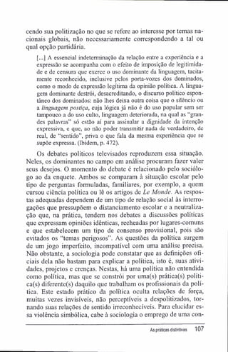 cendo sua politização no que se refere ao interesse por temas na-
cionais globais, não necessariamente correspondendo a tal ou
qual opção partidária.
[...] A essencial indeterminação da relação entre a experiência e a
expressão se acompanha com o efeito de imposição de legitimida-
de e de censura que exerce o uso dominante da linguagem, tacita-
mente reconhecido, inclusive pelos porta-vozes dos dominados,
como o modo de expressão legítima da opinião política. A lingua-
gem dominante destrói, desacreditando, o discurso político espon-
tâneo dos dominados: não lhes deixa outra coisa que o silêncio ou
a linguagem postiça, cuja lógica já não é do uso popular sem ser
tampouco a do uso culto, linguagem deteriorada, na qual as "gran-
des palavras" só estão aí para assinalar a dignidade da intenção
expressiva, e que, ao não poder transmitir nada de verdadeiro, de
real, de "sentido", priva o que fala da mesma experiência que se
supõe expressa. (Ibidem, p. 472).
Os debates políticos televisados reproduzem essa situação.
Neles, os dominantes no campo em análise procuram fazer valer
seus desejos. O momento do debate é relacionado pelo sociólo-
go ao da enquete. Ambos se comparam à situação escolar pelo
tipo de perguntas formuladas, familiares, por exemplo, a quem
cursou ciência política ou lê os artigos de Le Monde. As respos-
tas adequadas dependem de um tipo de relação social às interro-
gações que pressupõem o distanciamento escolar e a neutraliza-
ção que, na prática, tendem nos debates a discussões políticas
que expressam opiniões idênticas, recheadas por lugares-comuns
e que estabelecem um tipo de consenso provisional, pois são
evitados os "temas perigosos". As questões da política surgem
de um jogo imperfeito, incompatível com uma análise precisa.
Não obstante, a sociologia pode constatar que as definições ofi-
ciais dela não bastam para explicar a política, isto é, suas ativi-
dades, projetos e crenças. Nestas, há uma política não entendida
como política, mas que se constrói por uma(s) prática(s) políti-
ca(s) diferente(s) daquilo que trabalham os profissionais da polí-
tica. Este estado prático da política oculta relações de força,
muitas vezes invisíveis, não perceptíveis a despolitizados, tor-
nando suas relações de sentido irreconhecíveis. Para elucidar es-
sa violência simbólica, cabe à sociologia o emprego de uma con-
As práticas distintivas 107
 