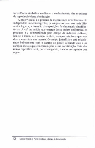 traviolência simbólica mediante o conhecimento das estruturas
de reprodução dessa dominação.
A ordem social é o produto de mecanismos simultaneamente
independent .s e convergentes, pelos quais ocorre, nos mais dife-
rentes lugan s, a inserção das oposições fundamentais classifíca-
tórias. A eu' ura média que emerge dessa ordem uniformiza os
produtos e *. compartilhada pelo campo da indústria cultural,
leia-se a mídia, e o campo político, campos miscíveis que ten-
dem a constituir um mesmo. O campo jornalístico está relacio-
nado intimamente com o campo do poder, afetando este e os
campos sociais que concorrem para a sua constituição. Este do-
mínio específico será, por conseguinte, tratado no capítulo que
segue.
108 Luciano Miranda ♦ Pierre Bourdieu e o Campo da Comunicação
 