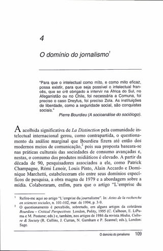 4
O domínio do jornalismo1
"Para que o intelectual como mito, e como mito eficaz,
possa existir, para que seja possível o intelectual fran-
cês, que se crê obrigado a intervir na África do Sul, no
Afeganistão ou no Chile, foi necessária a Comuna, foi
preciso o caso Dreyfus, foi preciso Zola. As instituições
de liberdade, como a seguridade social, são conquistas
sociais."
P/erre Bourdieu (A socioanálise do sociólogo).
A acolhida significativa de La Distinction pela comunidade in-
telectual internacional gerou, como contrapartida, o questiona-
mento da análise marginal que Bourdieu fizera até então dos
modernos meios de comunicação,2
pois sua proposta baseara-se
nas práticas culturais das sociedades de consumo avançadas e,
nestas, o consumo dos produtos midiáticos é elevado. A partir da
década de 90, pesquisadores associados a ele, como Patrick
Champagne, Rémi Lenoir, Louis Pinto, Alain Accardo e Domi-
nique Marchetti, estabeleceram elo entre seus domínios especí-
ficos de pesquisa, a obra magna de 1979 e a abordagem sobre a
mídia. Colaboraram, enfim, para que o artigo "L'emprise du
1
Refiro-me aqui ao artigo "L'emprise du journalisme". In: Actes de la recherche
en sciences sociales, n. 101-102, mar. de 1994, p. 3-9.
2
O questionamento é percebido, sobretudo, em alguns artigos da coletânea
Bourdieu - Criticai Perspectives. London, Polity, 1995 (C. Calhoun, E. LiPu-
ma e M, Postone; eds.) e, também, nos artigos de 1986 da revista Media, Cultu-
re & Socieíy (R. Collins, J. Curran, N. Gamham e P. Scannel; eds.), London:
Sage.
O domínio do jornalismo 109
 