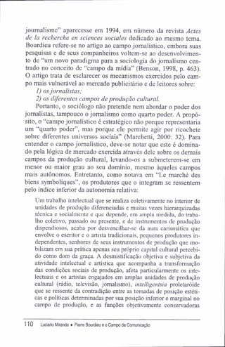 joumalisme" aparecesse em 1994, em número da revista Actes
de la recherche en sciences sociales dedicado ao mesmo tema.
Bourdieu refere-se no artigo ao campo jornalístico, embora suas
pesquisas e de seus companheiros voltem-se ao desenvolvimen-
to de "um novo paradigma para a sociologia do jornalismo cen-
trado no conceito de "campo da mídia" (Benson, 1998, p. 463).
O artigo trata de esclarecer os mecanismos exercidos pelo cam-
po mais vulnerável ao mercado publicitário e de leitores sobre:
1) osjornalistas;
2) os diferentes campos de produção cultural.
Portanto, o sociólogo não pretende nem abordar o poder dos
jornalistas, tampouco o jornalismo como quarto poder. A propó-
sito, o "campo jornalístico é estratégico não porque representaria
um "quarto poder", mas porque ele permite agir por ricochete
sobre diferentes universos sociais" (Marchetti, 2000: 32). Para
entender o campo jornalístico, deve-se notar que este é domina-
do pela lógica de mercado exercida através dele sobre os demais
campos da produção cultural, levando-os a submeterem-se em
menor ou maior grau ao seu domínio, mesmo àqueles campos
mais autônomos. Entretanto, como notava em "Le marché des
biens symboliques", os produtores que o integram se ressentem
pelo índice inferior da autonomia relativa:
Um trabalho intelectual que se realiza coletivamente no interior de
unidades de produção diferenciadas e muitas vezes hierarquizadas
técnica e socialmente e que depende, em ampla medida, do traba-
lho coletivo, passado ou presente, e de instmmentos de produção
dispendiosos, acaba por desvencilhar-se da aura carismática que
envolve o escritor e o artista tradicionais, pequenos produtores in-
dependentes, senhores de seus instmmentos de produção que mo-
bilizam em sua prática apenas seu próprio capital cultural percebi-
do como dom da graça. A desmistifícação objetiva e subjetiva da
atividade intelectual e artística que acompanha a transformação
das condições sociais de produção, afeta particularmente os inte-
lectuais e os artistas engajados em amplas unidades de produção
cultural (rádio, televisão, jornalismo), intelligentsia proletaróide
que se ressente da contradição entre as tomadas de posição estéti-
cas e políticas determinadas por sua posição inferior e marginal no
campo de produção, e as funções objetivamente conservadoras
110 Luciano Miranda ♦ Pierre Bourdieu e o Campo da Comunicação
 