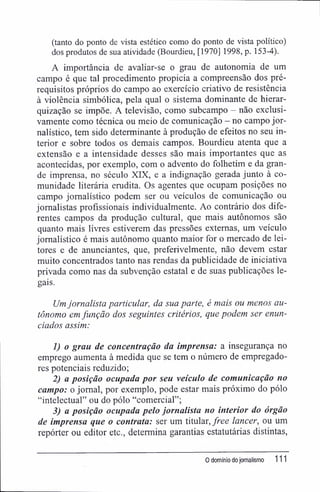 (tanto do ponto de vista estético como do ponto de vista político)
dos produtos de sua atividade (Bourdieu, [1970] 1998, p. 153-4).
A importância de avaliar-se o grau de autonomia de um
campo é que tal procedimento propicia a compreensão dos pré-
requisitos próprios do campo ao exercício criativo de resistência
à violência simbólica, pela qual o sistema dominante de hierar-
quização se impõe. A televisão, como subcampo - não exclusi-
vamente como técnica ou meio de comunicação - no campo jor-
nalístico, tem sido determinante à produção de efeitos no seu in-
terior e sobre todos os demais campos. Bourdieu atenta que a
extensão e a intensidade desses são mais importantes que as
acontecidas, por exemplo, com o advento do folhetim e da gran-
de imprensa, no século XIX, e a indignação gerada junto à co-
munidade literária erudita. Os agentes que ocupam posições no
campo jornalístico podem ser ou veiculos de comunicação ou
jornalistas profissionais individualmente. Ao contrário dos dife-
rentes campos da produção cultural, que mais autônomos são
quanto mais livres estiverem das pressões externas, um veículo
jornalístico é mais autônomo quanto maior for o mercado de lei-
tores e de anunciantes, que, preferivelmente, não devem estar
muito concentrados tanto nas rendas da publicidade de iniciativa
privada como nas da subvenção estatal e de suas publicações le-
gais.
Um jornalista particular, da sua parte, é mais ou menos au-
tônomo em função dos seguintes critérios, que podem ser enun-
ciados assim:
1) o grau de concentração da imprensa: a insegurança no
emprego aumenta à medida que se tem o número de empregado-
res potenciais reduzido;
2) a posição ocupada por seu veículo de comunicação no
campo: o jornal, por exemplo, pode estar mais próximo do pólo
"intelectual" ou do pólo "comercial";
3) a posição ocupada pelo jornalista no interior do órgão
de imprensa que o contrata: ser um titular, free lancer, ou um
repórter ou editor etc., determina garantias estatutárias distintas,
0 domínio do jornalismo 111
 