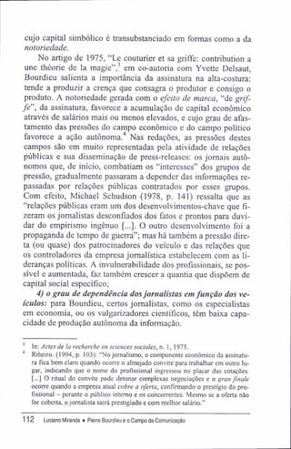 cujo capital simbólico é transubstanciado em formas como a da
notoriedade.
No artigo de 1975, "Le couturier et sa griffe: contribution a
une théorie de la magie",3
em co-autoria com Yvette Delsaut,
Bourdieu salienta a importância da assinatura na alta-costura:
tende a produzir a crença que consagra o produtor e consigo o
produto. A notoriedade gerada com o efeito de marca, "de grif-
fe", da assinatura, favorece a acumulação de capital econômico
através de salários mais ou menos elevados, e cujo grau de afas-
tamento das pressões do campo econômico e do campo político
favorece a ação autônoma.4
Nas redações, as pressões destes
campos são em muito representadas pela atividade de relações
públicas e sua disseminação de press-releases; os jornais autô-
nomos que, de início, combatiam os "interesses" dos grupos de
pressão, gradualmente passaram a depender das informações re-
passadas por relações públicas contratados por esses grupos.
Com efeito, Michael Schudson (1978, p. 141) ressalta que as
"relações públicas eram um dos desenvolvimentos-chave que fi-
zeram os jornalistas desconfiados dos fatos e prontos para duvi-
dar do empirismo ingênuo [...]. O outro desenvolvimento foi a
propaganda de tempo de guerra"; mas há também a pressão dire-
ta (ou quase) dos patrocinadores do veículo e das relações que
os controladores da empresa jornalística estabelecem com as li-
deranças políticas. A invulnerabilidade dos profissionais, se pos-
sível e aumentada, faz também crescer a quantia que dispõem de
capital social específico;
4) o grau de dependência dosjornalistas em função dos ve-
ículos: para Bourdieu, certos jornalistas, como os especialistas
em economia, ou os vulgarizadores científicos, têm baixa capa-
cidade de produção autônoma da informação.
3
In: Actes de la recherche en sciences sociales, n, 1, 1975.
4
Ribeiro. (1994, p. 103): "No jornalismo, o componente econômico da assinatu-
ra fica bem claro quando ocorre o almejado convite para trabalhar em outro lu-
gar, indicando que o nome do profissional ingressou no placar das cotações.
[...] O ritual do convite pode detonar complexas negociações e o gran finale
ocorre quando a empresa atual cobre a oferta, confirmando o prestígio do pro-
fissional - perante o público interno e os concorrentes. Mesmo se a oferta não
for coberta, o jornalista sairá prestigiado e com melhor salário."
112 Luciano Miranda ♦ Pierre Bourdieu e o Campo da Comunicação
 