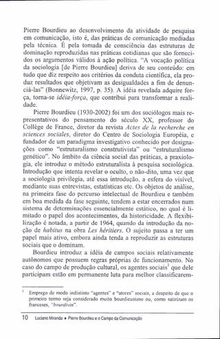 Pierre Bourdieu ao desenvolvimento da atividade de pesquisa
em comunicação, isto é, das práticas de comunicação mediadas
pela técnica. É pela tomada de consciência das estruturas de
dominação reproduzidas nas práticas cotidianas que são forneci-
dos os argumentos válidos à ação política. "A vocação política
da sociologia [de Pierre Bourdieu] deriva de seu conteúdo: em
tudo que diz respeito aos critérios da conduta científica, ela pro-
duz resultados que objetivam as desigualdades a fim de denun-
ciá-las" (Bonnewitz, 1997, p. 35). A idéia revelada adquire for-
ça, toma-se idéia-força, que contribui para transformar a reali-
dade.
Pierre Bourdieu (1930-2002) foi um dos sociólogos mais re-
presentativos do pensamento do século XX, professor do
Collège de France, diretor da revista Actes de la recherche en
sciences sociales, diretor do Centro de Sociologia Européia, e
fundador de um paradigma investigativo conhecido por designa-
ções como "estruturalismo construtivista" ou "estruturalismo
genético". No âmbito da ciência social das práticas, a praxiolo-
gia, ele introduz o método estruturalista à pesquisa sociológica.
Introdução que intenta revelar o oculto, o não-dito, uma vez que
a sociologia privilegia, até essa introdução, a esfera do visível,
mediante suas entrevistas, estatísticas etc. Os objetos de análise,
na primeira fase do percurso intelectual de Bourdieu e também
em boa medida da fase seguinte, tendem a estar encerrados num
sistema de determinações essencialmente estático, no qual é li-
mitado o papel dos acontecimentos, da historicidade. A flexibi-
lização é notada, a partir de 1964, quando da introdução da no-
ção de habitus na obra Les héritiers. O sujeito passa a ter um
papel mais ativo, embora ainda tenda a reproduzir as estruturas
sociais que o dominam.
Bourdieu introduz a idéia de campos sociais relativamente
autônomos que possuem regras próprias de funcionamento. No
caso do campo de produção cultural, os agentes sociais1
que dele
participam estão em permanente luta para melhor classifícarem-
1
Emprego de modo indistinto "agentes" e "atores" sociais, a despeito de que o
primeiro termo seja considerado muito bourdieusiano ou, como satirizam os
franceses, "bourdivin".
10 Luciano Miranda ♦ Pierre Bourdieu e o Campo da Comunicação
 