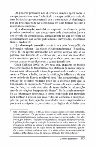 Os poderes presentes nos diferentes campos agem sobre o
campo jornalístico, mas é sobretudo o campo político através de
suas instâncias governamentais que o constrange. A dominação
por ele praticada pode ser distinguida em duas formas básicas: a
material e a simbólica:
a) a dominação material se expressa notadamente pelas
pressões econômicas5
que um governo pode desencadear junto a
um veículo de comunicação, especialmente no que se refere ao
direcionamento das verbas publicitárias, subvenções, incentivos
fiscais, crédito etc.;
b) a dominação simbólica atenta à luta pelo "monopólio da
informação legítima - dasfontes oficiais notadamente" (Bourdieu,
1994: 4). Os agentes dominantes nos demais campos, não só do
político, mas também do científico etc., valem-se da autoridade
neles investida e, portanto, de sua legitimidade, como arma na luta
de seus campos específicos com o campo jornalístico.
Craig Calhoun (1995, p. 79) nota que, enquanto os modos
mais codificados de transmissão não afetaram de modo impera-
tivo os mais informais da interação pessoal tradicional em países
como a China, a índia, muito da civilização islâmica e de um
certo período na Europa medieval, uma "das características dis-
tintivas do ocidente moderno pode ser a extensão pela qual a
transmissão da informação "oficial" através de canais autoriza-
dos, de fato, tem sido destrutiva da transmissão de informação
através de relações interpessoais diretas". Na luta pelo monopó-
lio da informação autorizada, o termo empregado por Bourdieu
para pontuar a prática dos envolvidos na contenda é manipula-
ção. Se, por um lado, aquelas autoridades ou seus representantes
procuram manipular os jornalistas e os órgãos de difusão para
5
Para Champagne (1994, p. 18), as pressões econômicas expressam, sobretudo,
pressões políticas: "Os produtores culturais da mídia estão situados em uma
posição social próxima da qual ocupam os políticos: os apresentadores dos tele-
jomais, por exemplo, solicitam continuamente os sufrágios dos telespectadores.
A politizaçâo do campo de produção de bens culturais reside menos na decisão
efetivamente política, de colocar o conjunto do funcionamento da televisão em
uma lógica comercial que na lógica mesma do liberalismo econômico, que im-
põe e traduz indissociavelmente uma certa visão política do mundo social si-
tuada nos antípodas da lógica do campo de produção dos bens culturais."
0 domínio dojornalismo 113
 