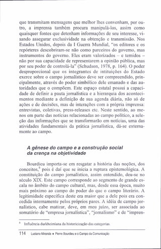 que transmitam mensagens que melhor lhes convenham, por ou-
tro, a imprensa também procura manipulá-los, assim como
quaisquer fontes que detenham informações de seu interesse, vi-
sando assegurar exclusividade na obtenção e transmissão. Nos
Estados Unidos, depois da I Guerra Mundial, "os editores e os
repórteres descobriram-se não como parceiros do governo, mas
instrumentos do governo. Eles eram valorizados - e temidos -
não por sua capacidade de representarem a opinião pública, mas
por seu poder de controlá-la" (Schudson, 1978, p. 164). O poder
desproporcional que os integrantes de intituições do Estado
exerce sobre o campo jornalístico deve ser compreendido, prin-
cipalmente, através do poder simbólico dele emanado e das au-
toridades que o compõem. Este espaço estatal possui a capaci-
dade de definir a pauta jornalística e a hierarquia dos aconteci-
mentos mediante a definição de sua agenda diária, não só de
ações e de decisões, mas de interações com a própria imprensa:
entrevistas, coletivas, press-releases etc. Neste sentido, ao me-
nos em parte das notícias relacionadas ao campo político, a sele-
ção das informações que se transformarão em notícias, uma das
atividades fundamentais da prática jornalística, dá-se externa-
mente ao campo.
A gênese do campo e a construção social
da crença na objetividade
Bourdieu importa-se em resgatar a história das noções, dos
conceitos,6
pois é daí que se inicia a ruptura epistemológica. A
constituição do campo jornalístico, assim entendido, deu-se no
século XIX. Este campo corresponde ao segmento de grande es-
cala no âmbito do campo cultural, mas, desde essa época, muito
mais próximo ao campo do poder do que o campo literário. A
legitimidade específica deste era maior que a dele pois era con-
cedida internamente pelos próprios pares. A idéia de campo jor-
nalístico, cabe matizar, deve, em meu juízo, ser associada ao
somatório de "empresa jornalística", "jornalismo" e de "impren-
6
Influência durkheimiana da historicização das categorias.
114 Luciano Miranda ♦ Pierre Bourdieu e o Campo da Comunicação
 