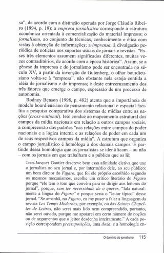 sa", de acordo com a distinção operada por Jorge Cláudio Ribei-
ro (1994, p. 19): a empresa jornalística corresponde à estrutura
econômica orientada à comercialização do material impresso; o
jornalismo, ao conjunto de técnicas, conhecimento e ética com
vistas à obtenção de informações; a imprensa, à divulgação pe-
riódica de notícias nos suportes usuais de jornais e revistas. "Es-
ses três elementos assumem significados diferentes, muitas ve-
zes contraditórios, de acordo com a época histórica". Assim, se a
gênese da imprensa e do jornalismo pode ser encontrada no sé-
culo XV, a partir da invenção de Gutenberg, o olhar bourdieu-
siano volta-se à "empresa", não obstante nela esteja contida a
idéia de jornalismo e de imprensa; é deste entrecruzamento dos
três fatores que emerge o campo, expressão de um processo de
autonomia.
Rodney Benson (1998, p. 482) atenta que a importância do
modelo bourdieusiano de pensamento relacionai e espacial faci-
lita a pesquisa comparativa dos sistemas de mídias entre as na-
ções (cross-national). Isso conduz ao mapeamento estrutural dos
campos da mídia nacionais em relação a outros campos sociais,
a compreensão dos padrões "nas relações entre campos do poder
nacionais e a lógica interna e as relações de poder em cada um
de seus respectivos campos da mídia". A estrutura que organiza
o campo jornalístico é homóloga à dos demais campos. É par-
tindo dessa homologia que os jornalistas se identificam - ou não
- com os jornais em que trabalham e o público que os lê:
Jean-Jacques Gautier descreve bem essa afinidade eletiva que une
o jornalista ao seu jornal e, por intermédio dele, ao seu público:
um bom diretor do Figaro, que foi ele próprio escolhido segundo
os mesmos mecanismos, escolhe um crítico literário do Figaro
porque "ele tem o tom que convém para se dirigir aos leitores do
jornal", porque, sem ter necessidade de o querer, "fala natural-
mente a língua do Figaro" e porque seria o "leitor típico" desse
jornal. "Se amanhã, no Figaro, eu me puser a falar a linguagem da
revista Les Temps Modernes, por exemplo, ou das Saintes Chapel-
les de Lettres, não serei mais lido nem compreendido, portanto,
não serei ouvido, porque me apoiarei em certo número de noções
ou de argumentos que o leitor desdenha inteiramente." A cada po-
sição correspondem pressuposições, uma doxa, e a homologia en-
0 domínio do jornalismo 115
 