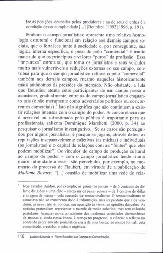 tre as posições ocupadas pelos produtores e as de seus clientes é a
condição dessa cumplicidade [...] (Bourdieu [1992] 1996, p. 191).
Embora o campo jornalístico apresente uma relativa homo-
logia estrutural e funcional em relação aos demais campos so-
ciais, que o fortalece junto à sociedade e, por conseguinte, sua
lógica interna específica, o peso do pólo "comercial" é muito
maior do que os princípios e valores "puros" da profissão. Essa
"impureza" estrutural, que toma os jornalistas e seus veículos
muito mais vulneráveis a seduções externas ao seu campo, con-
tribui para que o campo jornalístico reforce o pólo "comercial"
também nos demais campos, mesmo naqueles historicamente
mais autônomos às pressões do mercado. Não obstante, a luta
que Bourdieu atenta entre participantes de um campo passa a
acontecer, gradualmente, entre os do campo jornalístico enquan-
to tais (e não meramente como adversários políticos ou concor-
rentes comerciais).7
Isto não significa que não continuem a exis-
tir relações intensas com o campo do poder. A concorrência que
é invisível ou subestimada pelo público é importante para os
profissionais, salienta Dominique Marchetti (2000, p. 34) ao
pesquisar o jornalismo investigativo. "Se os casos são persegui-
dos por alguns jornalistas, é porque se jogam, através deles, as
reputações inseparavelmente coletivas (as mídias) e individuais
(os jornalistas) e o capital de relações com as "fontes" que eles
podem mobilizar". Os vínculos do campo de produção cultural
ao campo do poder - com o campo jornalístico tendo muito
maior intimidade a esse - são percebidos, por exemplo, no mo-
mento do processo de Flaubert, em virtude de a publicação de
Madame Bovary: "[...] ocasião de mobilizar uma rede de rela-
7
Nos Estados Unidos, por exemplo, os primeiros jornais - de 6 centavos de dó-
lar e dirigidos a uma elite - atacavam os penny papers - de 1 centavo de dólar
e tiragem de massa - pela acusação de sensacionalismo. O sensacionalismo se
associava não ao tratamento dado à informação, mas ao produto que eles ven-
diam, as news, isto é, notícias, em oposição às views, as opiniões daqueles. As
notícias pretendiam representar o mundo de modo colorido, mas sem colorido
partidário. Associavam-se ao advento das modernas sociedades democráticas
de massas e, ainda nessa época, à crença no progresso, à ciência: o reflexo no
conteúdo propriamente jornalístico era a de uma busca, ao menos formal, pela
completude, precisão, vividez e urgência.
116 Luciano Miranda ♦ Pierre Bourdieu e o Campo da Comunicação
 