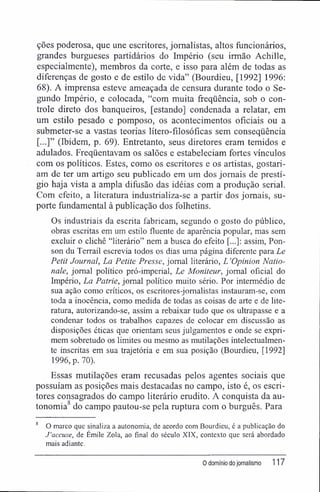 ções poderosa, que une escritores, jornalistas, altos funcionários,
grandes burgueses partidários do Império (seu irmão Achille,
especialmente), membros da corte, e isso para além de todas as
diferenças de gosto e de estilo de vida" (Bourdieu, [1992] 1996:
68). A imprensa esteve ameaçada de censura durante todo o Se-
gundo Império, e colocada, "com muita freqüência, sob o con-
trole direto dos banqueiros, [estando] condenada a relatar, em
um estilo pesado e pomposo, os acontecimentos oficiais ou a
submeter-se a vastas teorias lítero-fílosófícas sem conseqüência
[...]" (Ibidem, p. 69). Entretanto, seus diretores eram temidos e
adulados. Freqüentavam os salões e estabeleciam fortes vínculos
com os políticos. Estes, como os escritores e os artistas, gostari-
am de ter um artigo seu publicado em um dos jornais de prestí-
gio haja vista a ampla difusão das idéias com a produção serial.
Com efeito, a literatura industrializa-se a partir dos jornais, su-
porte fundamental à publicação dos folhetins.
Os industriais da escrita fabricam, segundo o gosto do público,
obras escritas em um estilo fluente de aparência popular, mas sem
excluir o clichê "literário" nem a busca do efeito [...]: assim, Pon-
son du Terrail escrevia todos os dias uma página diferente para Le
Petit Journal, La Petite Presse, jornal literário, L 'Opinion Natio-
nale, jornal político pró-imperial, Le Moniteur, jornal oficial do
Império, La Patrie, jornal político muito sério. Por intermédio de
sua ação como críticos, os escritores-jomalistas instauram-se, com
toda a inocência, como medida de todas as coisas de arte e de lite-
ratura, autorizando-se, assim a rebaixar tudo que os ultrapasse e a
condenar todos os trabalhos capazes de colocar em discussão as
disposições éticas que orientam seus julgamentos e onde se expri-
mem sobretudo os limites ou mesmo as mutilações intelectualmen-
te inscritas em sua trajetória e em sua posição (Bourdieu, [1992]
1996, p. 70).
Essas mutilações eram recusadas pelos agentes sociais que
possuíam as posições mais destacadas no campo, isto é, os escri-
tores consagrados do campo literário erudito. A conquista da au-
tonomia8
do campo pautou-se pela ruptura com o burguês. Para
O marco que sinaliza a autonomia, de acordo com Bourdieu, é a publicação do
J'accuse, de Émile Zola, ao final do século XIX, contexto que será abordado
mais adiante.
0 domínio do jornalismo 117
 