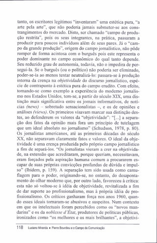 tanto, os escritores legítimos "inventaram" uma estética pura, "a
arte pela arte", que não poderia jamais submeter-se aos cons-
trangimentos do mercado. Disto, ser chamado "campo de produ-
ção restrita", pois os seus integrantes, na prática, passaram a
produzir para poucos indivíduos além de seus pares. Já o "cam-
po da grande produção", origem do campo jornalístico, não pôde
romper de forma acintosa com o burguês pois este representa o
poder dominante no campo econômico do qual tanto depende.
Seu reduzido grau de autonomia, todavia, não o impedira de per-
segui-la. Se o burguês (ou o político) não poderia ser eliminado,
poder-se-ia ao menos tentar neutralizá-lo: passara-se à produção
interna da crença na objetividade do discurso jornalístico, espé-
cie de contraponto à estética pura do campo erudito. Com efeito,
tomando-se como exemplo a experiência do moderno jornalis-
mo nos Estados Unidos, tem-se, a partir do século XIX, uma dis-
tinção mais significativa entre os jornais informativos, de notí-
cias (news) - sobretudo sensacionalistas -, e os de opiniões e
análises (views). Os primeiros visavam marcar sua distinção des-
tes, ao defenderem os valores da "objetividade": "[...] a separa-
ção dos fatos da opinião mais fora um princípio de tutelagem
que um ideal absoluto no jornalismo" (Schudson, 1978, p. 80).
Os jornalistas americanos, até as primeiras décadas do século
XX, não separavam claramente fatos e valores. O ideal da obje-
tividade é uma crença produzida pelo próprio campo jornalístico
a fim de separá-los. "Os jornalistas vieram a crer na objetivida-
de, na extensão que acreditaram, porque queriam, necessitavam,
eram forçados pela aspiração humana comum a procurarem es-
capar de suas próprias convicções profundas de dúvida e impul-
so" (Ibidem, p. 159). A separação tem sido usada como camu-
flagem para o poder, originando-se, no entanto, do desaponta-
mento do olhar moderno que, por outro lado, favoreceu à crítica:
esta não só voltou-se à idéia de objetividade, revitalizada a fim
de dar suporte ao profissionalismo, mas à própria idéia de pro-
fissionalismo. Os críticos ganharam força nos anos 1960, quan-
do esses ideais tomaram-se abusivos e suspeitos. Num contexto
em que os intelectuais foram percebidos como os "novos man-
darins" e os da noblesse d'Etat, produtores de políticas públicas,
ironizados como "os melhores e os mais brilhantes", a objetivi-
118 luciano Miranda ♦ Pierre Bourdieu e o Campo da Comunicação
 