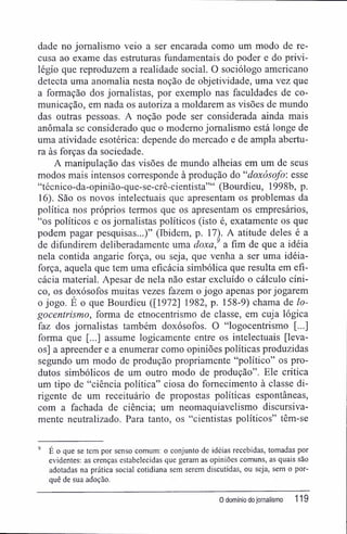 dade no jornalismo veio a ser encarada como um modo de re-
cusa ao exame das estruturas fundamentais do poder e do privi-
légio que reproduzem a realidade social. O sociólogo americano
detecta uma anomalia nesta noção de objetividade, uma vez que
a formação dos jornalistas, por exemplo nas faculdades de co-
municação, em nada os autoriza a moldarem as visões de mundo
das outras pessoas. A noção pode ser considerada ainda mais
anômala se considerado que o moderno jornalismo está longe de
uma atividade esotérica: depende do mercado e de ampla abertu-
ra às forças da sociedade.
A manipulação das visões de mundo alheias em um de seus
modos mais intensos corresponde à produção do "doxósofo: esse
"técnico-da-opinião-que-se-crê-cientista"" (Bourdieu, 1998b, p.
16). São os novos intelectuais que apresentam os problemas da
política nos próprios termos que os apresentam os empresários,
"os políticos e os jornalistas políticos (isto é, exatamente os que
podem pagar pesquisas...)" (Ibidem, p. 17). A atitude deles é a
de difundirem deliberadamente uma doxa,9
a fim de que a idéia
nela contida angarie força, ou seja, que venha a ser uma idéia-
força, aquela que tem uma eficácia simbólica que resulta em efi-
cácia material. Apesar de nela não estar excluído o cálculo cíni-
co, os doxósofos muitas vezes fazem o jogo apenas por jogarem
o jogo. É o que Bourdieu ([1972] 1982, p. 158-9) chama de lo-
gocentrismo, forma de etnocentrismo de classe, em cuja lógica
faz dos jornalistas também doxósofos. O "logocentrismo [...]
forma que [...] assume logicamente entre os intelectuais [leva-
os] a apreender e a enumerar como opiniões políticas produzidas
segundo um modo de produção propriamente "político" os pro-
dutos simbólicos de um outro modo de produção". Ele critica
um tipo de "ciência política" ciosa do fornecimento à classe di-
rigente de um receituário de propostas políticas espontâneas,
com a fachada de ciência; um neomaquiavelismo discursiva-
mente neutralizado. Para tanto, os "cientistas políticos" têm-se
9
É o que se tem por senso comum: o conjunto de idéias recebidas, tomadas por
evidentes: as crenças estabelecidas que geram as opiniões comuns, as quais são
adotadas na prática social cotidiana sem serem discutidas, ou seja, sem o por-
quê de sua adoção.
0 domínio do jornalismo 119
 