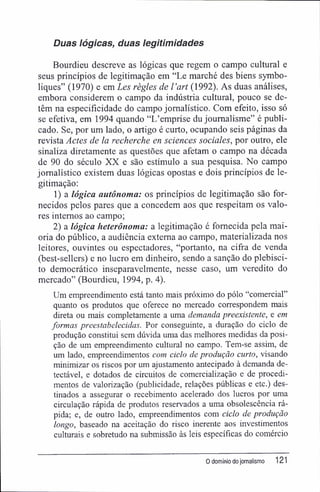 Duas lógicas, duas legitimidades
Bourdieu descreve as lógicas que regem o campo cultural e
seus princípios de legitimação em "Le marché des biens symbo-
liques" (1970) e em Les règles de 1'art (1992). As duas análises,
embora considerem o campo da indústria cultural, pouco se de-
têm na especificidade do campo jornalístico. Com efeito, isso só
se efetiva, em 1994 quando "L'emprise du joumalisme" é publi-
cado. Se, por um lado, o artigo é curto, ocupando seis páginas da
revista Actes de la recherche en sciences sociales, por outro, ele
sinaliza diretamente as questões que afetam o campo na década
de 90 do século XX e são estímulo a sua pesquisa. No campo
jornalístico existem duas lógicas opostas e dois princípios de le-
gitimação:
1) a lógica autônoma: os princípios de legitimação são for-
necidos pelos pares que a concedem aos que respeitam os valo-
res internos ao campo;
2) a lógica heterônoma: a legitimação é fornecida pela mai-
oria do público, a audiência externa ao campo, materializada nos
leitores, ouvintes ou espectadores, "portanto, na cifra de venda
(best-sellers) e no lucro em dinheiro, sendo a sanção do plebisci-
to democrático inseparavelmente, nesse caso, um veredito do
mercado" (Bourdieu, 1994, p. 4).
Um empreendimento está tanto mais próximo do pólo "comercial"
quanto os produtos que oferece no mercado correspondem mais
direta ou mais completamente a uma demanda preexistente, e em
formas preestabelecidas. Por conseguinte, a duração do ciclo de
produção constitui sem dúvida uma das melhores medidas da posi-
ção de um empreendimento cultural no campo. Tem-se assim, de
um lado, empreendimentos com ciclo de produção curto, visando
minimizar os riscos por um ajustamento antecipado à demanda de-
tectável, e dotados de circuitos de comercialização e de procedi-
mentos de valorização (publicidade, relações públicas e etc.) des-
tinados a assegurar o recebimento acelerado dos lucros por uma
circulação rápida de produtos reservados a uma obsolescência rá-
pida; e, de outro lado, empreendimentos com ciclo de produção
longo, baseado na aceitação do risco inerente aos investimentos
culturais e sobretudo na submissão às leis específicas do comércio
0 domÍRio do jornalismo 121
 