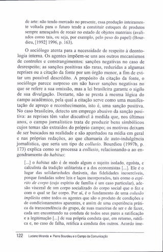de arte: não tendo mercado no presente, essa produção inteiramen-
te voltada para o futuro tende a constituir estoques de produtos
sempre ameaçados de recair no estado de objetos materiais (avali-
ados como tais, ou seja, por exemplo, pelo peso do papel) (Bour-
dieu, [1992] 1996, p. 163).
O sociólogo atenta para a necessidade de respeito à deonto-
logia interna. Os agentes impõem-se uns aos outros mecanismos
de controles e constrangimentos: sanções negativas no caso de
desrespeito; as sanções positivas são raras, reduzidas a algumas
reprises ou a citação da fonte por um órgão menor, a fim de evi-
tar um possível descrédito. A propósito da citação da fonte, o
sociólogo parece surpreso em não haver sanções negativas no
que se refere a sua omissão, mas a lei brasileira garante o sigilo
de sua divulgação. Destarte, não se presta à mesma lógica do
campo acadêmico, pela qual a citação serve como uma manifes-
tação de apreço e reconhecimento, isto é, uma sanção positiva.
No caso brasileiro, detecto um emprego abusivo da sanção posi-
tiva: as reprises têm valor discutível à medida que, nos últimos
anos, o campo jornalístico trata de produzir bens simbólicos
cujos temas são extraídos do próprio campo; os motivos deixam
de ser buscados na realidade e são apanhados na mídia em geral
e nas próprias redações, ao que chamaria de auto-indulgência
jornalística, que seria um tipo de collusio. Bourdieu (1997b, p.
173) explica como se processa a collusio, relacionando-a ao en-
gendramento do habitus:
[...] o habitus não é de modo algum o sujeito isolado, egoísta, e
calculista da tradição utilitarista e a dos economistas [...]. Ele é o
lugar das solidariedades duráveis, das fidelidades incoercíveis,
porque fundadas sobre leis e laços incorporados, tais como o espí-
rito de corpo (cujo espírito de família é um caso particular), ade-
são visceral de um corpo socializado do corpo social que o fez e
com o qual se faz corpo. Por aí, é o fundamento de uma colusão
implícita entre todos os agentes que são o produto de condições e
de condicionamentos aparentes, e assim de uma experiência práti-
ca da transcendência do grupo, de suas maneiras de ser e de fazer,
cada um encontrando na conduta de todos seus pares a ratificação
e a legitimação [...] de sua própria conduta que, em retomo, ratifi-
ca e, no caso de falha, retifica a conduta dos outros. Acordo ime-
122 Luciano Miranda ♦ Pierre Bourdieu e o Campo da Comunicação
 