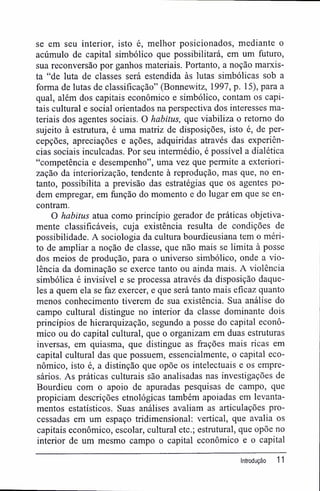 se em seu interior, isto é, melhor posicionados, mediante o
acúmulo de capital simbólico que possibilitará, em um futuro,
sua reconversão por ganhos materiais. Portanto, a noção marxis-
ta "de luta de classes será estendida às lutas simbólicas sob a
forma de lutas de classificação" (Bonnewitz, 1997, p. 15), para a
qual, além dos capitais econômico e simbólico, contam os capi-
tais cultural e social orientados na perspectiva dos interesses ma-
teriais dos agentes sociais. O habitus, que viabiliza o retomo do
sujeito à estrutura, é uma matriz de disposições, isto é, de per-
cepções, apreciações e ações, adquiridas através das experiên-
cias sociais inculcadas. Por seu intermédio, é possível a dialética
"competência e desempenho", uma vez que permite a exteriori-
zação da interiorização, tendente à reprodução, mas que, no en-
tanto, possibilita a previsão das estratégias que os agentes po-
dem empregar, em fimção do momento e do lugar em que se en-
contram.
O habitus atua como princípio gerador de práticas objetiva-
mente classificáveis, cuja existência resulta de condições de
possibilidade. A sociologia da cultura bourdieusiana tem o méri-
to de ampliar a noção de classe, que não mais se limita à posse
dos meios de produção, para o universo simbólico, onde a vio-
lência da dominação se exerce tanto ou ainda mais. A violência
simbólica é invisível e se processa através da disposição daque-
les a quem ela se faz exercer, e que será tanto mais eficaz quanto
menos conhecimento tiverem de sua existência. Sua análise do
campo cultural distingue no interior da classe dominante dois
princípios de hierarquização, segundo a posse do capital econô-
mico ou do capital cultural, que o organizam em duas estruturas
inversas, em quiasma, que distingue as frações mais ricas em
capital cultural das que possuem, essencialmente, o capital eco-
nômico, isto é, a distinção que opõe os intelectuais e os empre-
sários. As práticas culturais são analisadas nas investigações de
Bourdieu com o apoio de apuradas pesquisas de campo, que
propiciam descrições etnológicas também apoiadas em levanta-
mentos estatísticos. Suas análises avaliam as articulações pro-
cessadas em um espaço tridimensional: vertical, que avalia os
capitais econômico, escolar, cultural etc.; estrutural, que opõe no
interior de um mesmo campo o capital econômico e o capital
Introdução 11
 