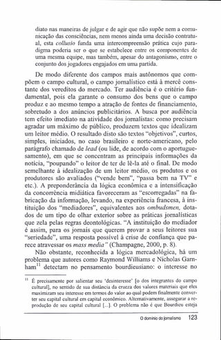 diato nas maneiras de julgar e de agir que não supõe nem a comu-
nicação das consciências, nem menos ainda uma decisão contratu-
al, esta collusio funda uma intercompreensão prática cujo para-
digma poderia ser o que se estabelece entre os componentes de
uma mesma equipe, mas também, apesar do antagonismo, entre o
conjunto dos jogadores engajados em uma partida.
De modo diferente dos campos mais autônomos que com-
põem o campo cultural, o campo jornalístico está à mercê cons-
tante dos vereditos do mercado. Ter audiência ê o critério fun-
damental, pois ela garante o consumo dos bens que o campo
produz e ao mesmo tempo a atração de fontes de financiamento,
sobretudo a dos anúncios publicitários. A busca por audiência
tem efeito imediato na atividade dos jornalistas: como precisam
agradar um máximo de público, produzem textos que idealizam
um leitor médio. O resultado disto são textos "objetivos", curtos,
simples, iniciados, no caso brasileiro e norte-americano, pelo
parágrafo chamado de lead (ou lide, de acordo com o aportugue-
samento), em que se concentram as principais informações da
notícia, "poupando" o leitor de ter de lê-la até o final. De modo
semelhante à idealização de um leitor médio, os produtos e os
produtores são avaliados ("vende bem", "passa bem na TV" e
etc.). A preponderância da lógica econômica e a intensificação
da concorrência midiática favoreceram as "escorregadas" na fa-
bricação da informação, levando, na experiência francesa, à ins-
tituição dos "mediadores", equivalentes aos ombudsmen, dota-
dos de um tipo de olhar exterior sobre as práticas jornalísticas
que zela pelas regras deontológicas. "A instituição do mediador
é assim, para os jornais que querem provar a seus leitores sua
"seriedade", uma resposta possível à crise de confiança que pa-
rece atravessar os mass media " (Champagne, 2000, p. 8).
Não obstante, reconhecida a lógica mercadológica, há um
problema que autores como Raymond Williams e Nicholas Gam-
ham" detectam no pensamento bourdieusiano; o interesse no
11
É precisamente por salientar seu 'desinteresse' [o dos integrantes do campo
cultural], no sentido de sua distância da crueza dos valores materiais que eles
maximizam seu interesse em termos do valor ao qual podem finalmente conver-
ter seu capital cultural em capital econômico. Alternativamente, assegurar a re-
produção de seu capital cultural [...]. O problema não é que Bourdieu esteja
0 domínio do jornalismo 123
 