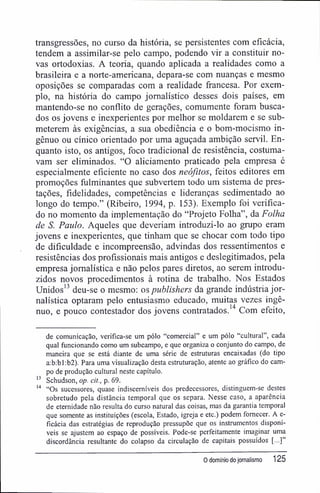 transgressões, no curso da história, se persistentes com eficácia,
tendem a assimilar-se pelo campo, podendo vir a constituir no-
vas ortodoxias. A teoria, quando aplicada a realidades como a
brasileira e a norte-americana, depara-se com nuanças e mesmo
oposições se comparadas com a realidade francesa. Por exem-
plo, na história do campo jornalístico desses dois países, em
mantendo-se no conflito de gerações, comumente foram busca-
dos os jovens e inexperientes por melhor se moldarem e se sub-
meterem às exigências, a sua obediência e o bom-mocismo in-
gênuo ou cínico orientado por uma aguçada ambição servil. En-
quanto isto, os antigos, foco tradicional de resistência, costuma-
vam ser eliminados. "O aliciamento praticado pela empresa é
especialmente eficiente no caso dos neófitos, feitos editores em
promoções fulminantes que subvertem todo um sistema de pres-
tações, fídelidades, competências e lideranças sedimentado ao
longo do tempo." (Ribeiro, 1994, p. 153). Exemplo foi verifica-
do no momento da implementação do "Projeto Folha", da Folha
de S. Paulo. Aqueles que deveriam introduzi-lo ao grupo eram
jovens e inexperientes, que tinham que se chocar com todo tipo
de dificuldade e incompreensão, advindas dos ressentimentos e
resistências dos profissionais mais antigos e deslegitimados, pela
empresa jornalística e não pelos pares diretos, ao serem introdu-
zidos novos procedimentos à rotina de trabalho. Nos Estados
Unidos13
deu-se o mesmo: os publishers da grande indústria jor-
nalística optaram pelo entusiasmo educado, muitas vezes ingê-
nuo, e pouco contestador dos jovens contratados.14
Com efeito,
de comunicação, verifica-se um pólo "comercial" e um pólo "cultural", cada
qual funcionando como um subcampo, e que organiza o conjunto do campo, de
maneira que se está diante de uma série de estruturas encaixadas (do tipo
a:b:bl:b2). Para uma visualização desta estruturação, atente ao gráfico do cam-
po de produção cultural neste capítulo.
13
Schudson, op. cit., p. 69.
14
"Os sucessores, quase indiscemíveis dos predecessores, distinguem-se destes
sobretudo pela distância temporal que os separa. Nesse caso, a aparência
de eternidade não resulta do curso natural das coisas, mas da garantia temporal
que somente as instituições (escola, Estado, igreja e etc.) podem fornecer. A e-
ficácia das estratégias de reprodução pressupõe que os instrumentos disponí-
veis se ajustem ao espaço de possíveis. Pode-se perfeitamente imaginar uma
discordância resultante do colapso da circulação de capitais possuídos [...]"
0 domínio do jornalismo 125
 