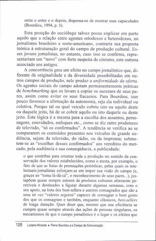 entre o antes e o depois, dispensa-os de mostrar suas capacidades
(Bourdieu, 1994, p. 5).
Esta posição do sociólogo talvez possa explicar em parte
aquilo que a relação entre agentes ortodoxos e heterodoxos, no
jornalismo brasileiro e norte-americano, contraria sua proposta
teórica à estruturação geral do campo de produção cultural. Es-
ses jovens jornalistas, no entanto, caso isso se confirme, repre-
sentariam um "novo" com forte suspeita de cinismo, este outrora
associado aos antigos.
A concorrência gera um efeito no campo jornalístico que, di-
ferente da originalidade e da diversidade possibilitadas em ou-
tros campos de produção, nele produz a uniformidade da oferta.
Os agentes sociais do campo adotam permanentemente práticas
de benchmarking que os levam a copiar os sucessos de seus pa-
res, assim como evitar os seus fracassos. Para Bourdieu, isso
pouco favorece a afirmação da autonomia, seja ela individual ou
coletiva. Porque tal ou qual veículo cobriu isto ou aquilo deste
ou daquele jeito, há de se cobrir aquilo ou isto daquele ou deste
jeito. Esta lógica é a mesma para a escolha dos assuntos, perso-
nagens, convidados, enfoques etc., como se diz entre produtores
de televisão, "só os confirmados". A tendência se verifica ao se
compararem os conteúdos presentes nos veículos de grande au-
diência, sejam da televisão, do rádio, ou da imprensa; subme-
tem-se as "escolhas desses confirmados" aos vereditos do mer-
cado, pela audiência e sua conseqüência, a publicidade;
o que contribui para orientar toda a produção no sentido da con-
servação dos valores estabelecidos, como o atesta, por exemplo, o
fato de que as listas de premiações periódicas, pelas quais os inte-
lectuais-jomalistas esforçam-se em impor sua visão do campo (e,
graças ao "toma-lá-dá-cá", o reconhecimento de seus pares...), jus-
tapõem quase sempre autores de produtos culturais altamente pe-
recíveis e destinados a figurar durante algumas semanas, com o
seu apoio, na lista dos best-sellers e autores consagrados que são a
uma só vez "valores seguros" capazes de consagrar o bom gosto
dos que os consagram e também, enquanto clássicos, best-sellers
de longa duração. Quer dizer que, mesmo que sua eficiência se
cumpra quase sempre através das ações de pessoas singulares, os
mecanismos de que o campo jornalístico é o lugar e os efeitos que
128 Luciano Miranda ♦ Pierre Bourdieu e o Campo da Comunicação
 