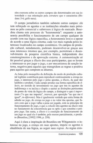 eles exercem sobre os outros campos são determinados em sua in-
tensidade e sua orientação pela estrutura que o caracteriza (Ibi-
dem: 5-6; grifo meu).
O campo jornalístico também submete outros campos: ele
tem reforçado os agentes e as instituições situados mais próxi-
mos ao pólo comercial e submissos à lógica do mercado. Bour-
dieu chama este processo de "heteronomia": enquanto a auto-
nomia possibilita o funcionamento de um campo qualquer de
acordo com sua lógica específica, a heteronomia leva-o a operar
de acordo a uma lógica externa; cada vez mais regrada pelos in-
teresses localizados no campo econômico. Os campos de produ-
ção cultural, notadamente, puderam desenvolver-se graças aos
seus interesses internos que, por exemplo, permitiram o desen-
volvimento da pesquisa científica básica, independente dos
constrangimentos e da aprovação externa. A autonomização só
foi possível graças a illusio dos seus participantes, que os levam
a interessar-se por jogar o jogo, e por mecanismos de sanção in-
terna, negativa para aqueles que transgridem as regras e positiva
para aqueles que cumprem os ditames.
As lutas pelo monopólio da definição do modo de produção cultu-
ral legítimo contribuem para reproduzir continuamente a crença no
jogo, o interesse pelo jogo e pelas apostas, a illusio, da qual são
também o produto. Cada campo produz sua forma específica de il-
lusio, no sentido de investimento no jogo que tira os agentes da
indiferença e os inclina e dispõe a operar as distinções pertinentes
do ponto de vista da lógica do campo, a distinguir o que é impor-
tante ("o que me importa", interest, por oposição "ao que me é
iguar, in-diferente). Mas é igualmente verdade que certa forma de
adesão ao jogo, de crença no jogo e no valor das apostas, que fa-
zem com que o jogo valha a pena ser jogado, está no princípio do
funcionamento do jogo, e que a colusão dos agentes na illusio está
no fundamento da concorrência que os opõe e que constitui o pró-
prio jogo. Em suma, a illusio é a condição do funcionamento de
um jogo no qual ela é também, pelo menos parcialmente, o produ-
to (Bourdieu, [1992] 1996, p. 258).
Aqui é clara a inspiração de Bourdieu em Wittgenstein: o in-
teresse no jogo, a crença em suas apostas, impele os agentes à
obediência de sua lógica, ao seguir suas regras. As regras exis-
0 domínio do jornalismo 129
 