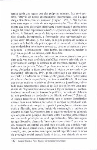 tem a partir das regras que elas próprias animam. Isto só é pos-
sível "através do nosso entendimento incorporado. Isto é a que
chega Bourdieu com seu habitus" (Taylor, 1995, p. 58). Defini-
mos uma regra a partir de sua representação. "Bourdieu argu-
menta que uma distorção importante ocorre quando entendemos
a regra tal como representada (rule-as-represented) como o fator
efetivo. A distorção surge do fato que estamos tomando um sen-
tido situado, incorporado, e fornecendo uma representação ex-
pressa dele" (Ibidem, p. 55). Mas, na lógica própria do campo, o
exercício da habilidade prática, que só existe sendo exercitada, e
que se desdobra no tempo e no espaço, conduz os agentes a per-
seguirem - e produzirem — suas regras. Do contrário, perdem o
jogo ou, o que dá no mesmo, estão fora dele.
No entanto, as sanções internas do campo jornalístico per-
dem cada vez mais a eficácia simbólica: como o princípio de le-
gitimidade no campo se desloca ao do mercado, mesmo "os jor-
nalistas e os jornais "sérios" perdem sua aura e são, eles pró-
prios, obrigados a fazer concessões à lógica do mercado e do
marketing" (Bourdieu, 1994, p. 6), sobretudo a da televisão co-
mercial e a tendência em verem-se obrigados, como necessidade
de sobrevivência na profissão, em terem visibilidade. O sucesso
que certas análises televisivas obtêm junto aos jornalistas, sobre-
tudo mais heterônomos, deve-se ao fato de conferirem uma apa-
rência de "legitimidade democrática à lógica comercial, conten-
tando-se em colocar em termos de política, portanto de plebisci-
to, um problema de produção e de difusão culturais" (Ibidem).
A lógica tendencial à heteronomia que o campo jornalístico
exerce com suas práticas por sobre os campos de produção cul-
tural, notadamente no que se reporta à produção em ciências so-
ciais e filosofia, tem como início de sustentação a prática de
agentes sociais heterônomos, isto é, aqueles produtores culturais
que ocupam uma posição indefinida entre o campo jornalístico e
os campos de produção cultural especializados. São esses agen-
tes que Bourdieu chama de "intelectuais-jomalistas": por um la-
do, possuem um capital cultural mais elevado que a média veri-
ficada no meio jornalístico, o que lhes possibilita um espaço de
atuação, mas, por outro, seu capital social específico nos campos
de produção social especializada é baixo, em virtude de se es-
130 Luciano Miranda ♦ Pierre Bourdieu e o Campo da Comunicação
 