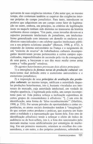 quivarem de suas exigências internas. Cabe notar que, ao mesmo
tempo, eles costumam também se esquivar das exigências inter-
nas próprias do campo jornalístico. Para tanto, introduzem os
poderes que adquiriram em um campo como fator de legitima-
ção no outro, embora, em princípio, os critérios de legitimação
neste ou naquele tenham sido distintos no transcurso da história
autônoma desses campos. "Em parte, essas invasões devem-se a
aspectos puramente intelectuais do jornalismo, um intelectua-
lismo generalizado com interesse em demolir os enclaves aca-
dêmicos especializados e em celebrar aqueles intelectuais públi-
cos a seu próprio ecletismo amador" (Benson, 1998, p. 472). A
expansão do sistema universitário na França e o surgimento de
um "exército de reserva" de trabalhadores culturais desempre-
gados incentivaram jovens pertencentes a certos campos espe-
cializados, impossibilitados de ascensão pela via da consagração
de seus pares, a buscarem o uso dos mass media como arma
contra a "velha guarda" ortodoxa.
Os agentes heterônomos provocam dois efeitos principais:
1) a emergência de formas novas de produção cultural: um
meio-termo mal definido entre o esoterismo universitário e o
exoterismo jornalístico;
2) a imposição de seus princípios de avaliação das produ-
ções culturais: ao mesmo tempo, ratificam a autoridade daque-
las produções heterônomas, isto é, bastante vinculadas aos inte-
resses do mercado, cuja autoridade intelectual, em verdade de
simples aparência, é legitimada pela mídia, um campo incompe-
tente para tal. Esta prática reforça a inclinação espontânea de
certos grupos de consumidores à allodoxia: "[...] um erro de
identificação, uma forma de 'falso reconhecimento'" (Marlière,
1998, p. 233). Por serem privados de oportunidades a certas ex-
periências, os atores sociais dominados tendem à "imaginação"
do que seriam certos produtos e práticas, que acarreta um hiato
entre a realidade e a representação que fazem dela. Este erro de
identificação allodóxico tende a reforçar o efeito de índice de
audiência ou de best-sellers, isto é, a lista dos sancionados pelo
mercado muitas vezes artificialmente por estratégias de marke-
ting. Em um primeiro momento, orientam as escolhas dos con-
sumidores, e em outro, a dos próprios produtores, sobretudo os
0 domínio do jornalismo 131
 