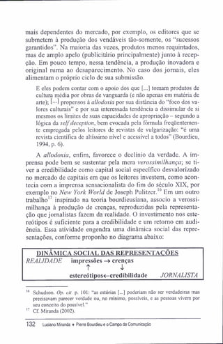 mais dependentes do mercado, por exemplo, os editores que se
submetem à produção dos vendáveis tão-somente, os "sucessos
garantidos". Na maioria das vezes, produtos menos requintados,
mas de amplo apelo (publicitário principalmente) junto à recep-
ção. Em pouco tempo, nessa tendência, a produção inovadora e
original ruma ao desaparecimento. No caso dos jornais, eles
alimentam o próprio ciclo de sua submissão.
E eles podem contar com o apoio dos que [...] tomam produtos de
cultura média por obras de vanguarda (e não apenas em matéria de
arte); [•••] propensos à allodoxia por sua distância do "foco dos va-
lores culturais" e por sua interessada tendência a dissimular de si
mesmos os limites de suas capacidades de apropriação - segundo a
lógica da selfdeception, bem evocada pela fórmula freqüentemen-
te empregada pelos leitores de revistas de vulgarização: "é uma
revista científica de altíssimo nível e acessível a todos" (Bourdieu,
1994, p. 6).
A allodoxia, enfim, favorece o declínio da verdade. A im-
prensa pode bem se sustentar pela mera verossimilhança-, se ti-
ver a credibilidade como capital social específico desvalorizado
no mercado de capitais em que os leitores investem, como acon-
tecia com a imprensa sensacionalista do fim do século XIX, por
exemplo no New York World de Joseph Pulitzer.16
Em um outro
trabalho17
inspirado na teoria bourdieusiana, associo a verossi-
milhança à produção de crenças, reproduzidas pela representa-
ção que jornalistas fazem da realidade. O investimento nos este-
reótipos é suficiente para a credibilidade e um retomo em audi-
ência. Essa atividade engendra uma dinâmica social das repre-
sentações, conforme proponho no diagrama abaixo:
DINÂMICA SOCIAL DAS REPRESENTAÇÕES
REALIDADE impressões -> crenças
t
estereótipos<-credibilidade JORNALISTA
16
Schudson. Op. cit. p. 101: "as estórias [...] poderiam não ser verdadeiras mas
precisavam parecer verdade ou, no mínimo, possíveis, e as pessoas vivem por
seu conceito do possível."
17
Cf. Miranda (2002).
132 Luciano Miranda ♦ Pierre Bourdieu e o Campo da Comunicação
 