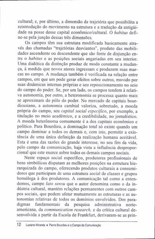 cultural; e, por último, a dimensão da trajetória que possibilita a
reintrodução do movimento na estrutura e a tradução da antigüi-
dade na posse desse capital econômico/cultural. O habitus defi-
ne-se pela junção dessas três dimensões.
Os campos têm sua estrutura modificada basicamente atra-
vés das chamadas "trajetórias desviantes", produto das mobili-
dades ascendente ou descendente que são fonte de disjunção en-
tre o habitus e as posições sociais angariadas em seu interior.
Uma dialética da distinção produz de modo constante a mudan-
ça, à medida que novos atores ingressam e produzem suas mar-
cas no campo. A mudança também é verificada na relação entre
campos, em que um pode gerar efeitos sobre outros, movido por
suas dinâmicas internas próprias e seu reposicionamento no seio
do campo do poder. Se, por ura lado, os campos tendem à relati-
va autonomia, por outro, a heteronomia se processa quanto mais
se aproximam do pólo do poder. No mercado de capitais bour-
dieusiano, a autonomia cambial valoriza, sobretudo, a moeda
própria do campo, seu capital social especifico, por exemplo, a
titulação no meio acadêmico, e a credibilidade, no jornalístico.
A moeda heterônoma comumente é a dos capitais econômico e
político. Para Bourdieu, a dominação total só existe quando um
campo dominar a todos os demais e, com isto, permitir a exis-
tência de uma única definição da realização humana aceitável.
Esta é uma das razões do grande interesse, no seu fim da vida,
pelo campo da comunicação, haja vista a influência despropor-
cional que este exerce sobre todos os demais campos sociais.
Neste espaço social específico, produtores profissionais de
bens simbólicos disputam as melhores posições na estrutura hie-
rarquizada do campo, oferecendo produtos culturais a consumi-
dores que participam de uma estrutura social de classes e grupos
homóloga à dos produtores. A comunicação tal como a enten-
demos, campo lato sensu que o autor denomina como o da in-
dústria cultural, mantém relações permanentes com outros cam-
pos sociais, que podem afetar mutuamente as estruturas e as au-
tonomias relativas de todos os domínios envolvidos. Dos para-
digmas fundamentais da pesquisa administrativa norte-
americana, da communication research, e da crítica cultural de-
senvolvida a partir da Escola de Frankfurt, derivaram-se as prin-
12 Luciano Miranda ♦ Pierre Bourdieu e o Campo da Comunicação
 