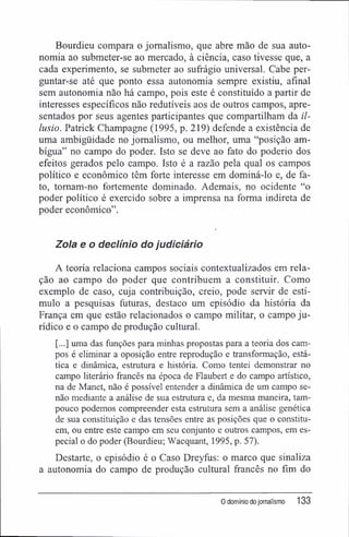 Bourdieu compara o jornalismo, que abre mão de sua auto-
nomia ao submeter-se ao mercado, à ciência, caso tivesse que, a
cada experimento, se submeter ao sufrágio universal. Cabe per-
guntar-se até que ponto essa autonomia sempre existiu, afinal
sem autonomia não há campo, pois este é constituído a partir de
interesses específicos não redutíveis aos de outros campos, apre-
sentados por seus agentes participantes que compartilham da il-
lusio. Patrick Champagne (1995, p. 219) defende a existência de
uma ambigüidade no jornalismo, ou melhor, uma "posição am-
bígua" no campo do poder. Isto se deve ao fato do poderio dos
efeitos gerados pelo campo. Isto é a razão pela qual os campos
político e econômico têm forte interesse em dominá-lo e, de fa-
to, tomam-no fortemente dominado. Ademais, no ocidente "o
poder político é exercido sobre a imprensa na forma indireta de
poder econômico".
Zo/a e o declínio do judiciário
A teoria relaciona campos sociais contextualizados em rela-
ção ao campo do poder que contribuem a constituir. Como
exemplo de caso, cuja contribuição, creio, pode servir de estí-
mulo a pesquisas futuras, destaco um episódio da história da
França em que estão relacionados o campo militar, o campo ju-
rídico e o campo de produção cultural.
[...] uma das funções para minhas propostas para a teoria dos cam-
pos é eliminar a oposição entre reprodução e transformação, está-
tica e dinâmica, estrutura e história. Como tentei demonstrar no
campo literário francês na época de Flaubert e do campo artístico,
na de Manet, não é possível entender a dinâmica de um campo se-
não mediante a análise de sua estrutura e, da mesma maneira, tam-
pouco podemos compreender esta estrutura sem a análise genética
de sua constituição e das tensões entre as posições que o constitu-
em, ou entre este campo em seu conjunto e outros campos, em es-
pecial o do poder (Bourdieu; Wacquant, 1995, p. 57).
Destarte, o episódio é o Caso Dreyfüs: o marco que sinaliza
a autonomia do campo de produção cultural francês no fim do
0 domínio dojornalismo 133
 