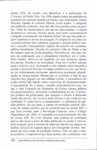 século XIX, de acordo com Bourdieu, é a publicação do
J'Accuse, de Émile Zola. Em 1894, papéis foram encontrados no
escritório do exército alemão na França, que indiciariam Alífed
Dreyfus, capitão do exército francês, como traidor: a caligrafia
era atribuída a Dreyfus, mas isto não fora pacífico entre os peri-
tos. Além da inconsistência das provas apresentadas, o oficial
declarava-se inocente. Mesmo assim, fora posto incomunicável
e julgado secretamente em tribunal militar, em que não pôde se-
quer examinar as provas de acusação. O estigma do ser judeu fo-
ra potencializado pela imprensa, jogando a opinião pública con-
tra o acusado. Conseqüência: expulso do exército em cerimônia
pública humilhante, Dreyfus foi enviado à Ilha do Diabo a fim
de cumprir pena de prisão perpétua. Descobriu-se, três anos de-
pois da condenação, que o comandante Esterhazy era o verda-
deiro traidor. Abriu-se um inquérito em cujo processo, apesar
das provas, Esterhazy foi inocentado. Essa era a melhor solução
para o exército, pois, declarando o réu culpado, seria obrigado a
revisar o processo Dreyfus. O campo jurídico no caso, que deve-
ria ser relativamente autônomo, apresentava acentuada subordi-
nação ao campo militar. Mesmo que se considere o fato de que
Dreyfus fora julgado em um tribunal militar, a ascendência do
corpo militar não-togado sobre o processo foi desproporcional.
A parcialidade foi a tônica: veredito preestabelecido uma vez
que o Alto Comando do Ministério da Guerra tomara público
seu posicionamento, afirmando a culpabilidade do réu. O princí-
pio jurídico da publicidade, que assegura o direito à discussão
ampla das provas, não ocorreu (nem mesmo o réu conheceu seu
conteúdo). E ainda houve a manipulação e a influência da opi-
nião pública. Da sua parte, o campo de produção cultural, dife-
rente do campo jurídico que se autonomizara no século XIV e
que fora coroado, após a Revolução Francesa, com o Código
Napoleônico de 1804, só consolida sua autonomização em fins
do século XIX. No Caso Dreyfus, tudo poderia ter terminado
mal se não fosse o texto de Zola, publicado no jornal L 'Aurore.
Rara exceção, pois a maioria da imprensa aderira aos ataques ao
militar. Zola já era naquela época um consagrado escritor, inte-
grante do dito campo de produção restrita. Uma vez que o cam-
po jurídico, o responsável por fazer justiça, não a praticara, veio
134 Luciano Miranda ♦ Pierre Bourdieu e o Campo da Comunicação
 