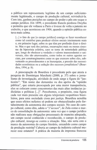 a público um representante legítimo de um campo suficiente-
mente legitimado, o campo de produção cultural, reivindicá-la.
Com isto, ganhou posições no campo do poder e pôs em xeque o
campo jurídico. Em 1899, o presidente francês perdoou Dreyfús
e permitiu que ele voltasse a Paris e tivesse de volta a patente no
exército, o que aconteceu em 1906, quando a opinião pública es-
tava mais calma.
[...] o fato de que [o campo jurídico] consiga se fazer reconhecer
como tal contribui para produzir efeitos sociais inteiramente reais
e, em primeiro lugar, sobre os que têm por profissão dizer o direi-
to. Mas o que será dos juristas, encamações mais ou menos since-
ras da hipocrisia coletiva, caso se tome de notoriedade pública
que, longe de obedecer a verdades e valores transcendentes e uni-
versais, eles são atravessados, como todos os outros agentes so-
ciais, por constrangimentos como os que exercem sobre eles, sub-
vertendo os procedimentos e as hierarquias, a pressão das necessi-
dades econômicas ou a sedução dos sucessos jornalísticos? (Bour-
dieu, 1994, p. 8).
A preocupação de Bourdieu é procedente pelo que atesta a
pesquisa de Dominique Marchetti (2000, p. 37) sobre o jorna-
lismo de investigação, atividade de onde surge a figura do "jus-
ticeiro": "Em nome das demandas ou dos apelos da "opinião
pública", que estaria preocupada por uma maior transparência,
eles se colocam como concorrentes das mais altas instâncias ju-
diciárias e políticas [...]". Percebemos, a propósito, essa figura
cada vez mais presente em alguns telejornais vespertinos brasi-
leiros, para uma sociedade ciosa por justiça. Bourdieu acredita
que esses efeitos nefastos só podem ser obstaculizados pelo for-
talecimento da autonomia dos campos sociais. No caso do cam-
po cultural, como dito, adota o "J'accusé' de Zola como o mar-
co de consolidação da autonomia: uma vez que o campo jurídico
não realizara suas obrigações processuais de maneira adequada,
um campo social conhecido e reconhecido, o campo de produ-
ção cultural, insurge-se contra a situação. Mas, não seria este o
marco da autonomia do campo literário, entendido como campo
de produção restrita? Caberia ao campo da indústria cultural me-
recer esse estatuto? A prática da maioria da imprensa francesa
0 domínio dojornalismo 135
 