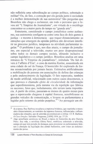 não refletiria uma subordinação ao campo político, sobretudo o
militar? Ou, de fato, a comoção por ela gerada junto à sociedade
é a melhor demonstração de sua autonomia? São perguntas que
Bourdieu não chega a esclarecer, em todo o percurso que o le-
vou até "L'Emprise du Joumalisme", em virtude de o sociólogo
concentrar-se a maior parte do tempo na "grande arte".
Entretanto, considerado o campo jornalístico como autôno-
mo, sua autonomia configura-se como uma faca de dois gumes à
justiça - e mesmo à democracia - que requer distanciamento: as
emoções que emergem da opinião pública não deveriam interfe-
rir no processo jurídico, tampouco na atividade parlamentar re-
gular. O problema é que, nos dias atuais, o campo do jornalis-
mo, em especial a televisão, exerce um peso desproporcional
sobre todos os demais campos sociais, afetando inclusive o
campo legislativo e o campo jurídico. Bourdieu analisa em uma
retranca de "LTmprise du joumalisme", intitulada 'Du fait di-
vers à Eaffaire d'Etat', o caso da menina Karine, assassinada em
uma cidade do sul da França. O homicídio foi explorado de for-
ma sensacionalista por jornais locais. Estimulou artificialmente
a mobilização de pessoas em associações de defesa das crianças
e pelo endurecimento da legislação. O fato repercutiu, também
de modo artificial, relacionado com outros casos desconexos, o
que provoca o chamado efeito de circularidade da informação
que superdimensiona, pela mesma via da repetição que fabrica
os sucessos, fatos que, isoladamente, não teriam tanta importân-
cia. A partir do crime, passaram-se menos de quatro meses para
que a repercussão chegasse à capital francesa, sensibilizasse os
grandes veículos de comunicação, e levasse os parlamentares a
legislar pelo retomo da prisão perpétua.19
"Ao perseguir um ob-
18
Já à época, Ruy Barbosa ressaltava a imprensa britânica, que mantinha o neces-
sário distanciamento, ao contrário da imprensa francesa, influenciada e influen-
ciadora das emoções, que de antemão já condenavam o militar. Cf. R. Barbosa.
O Caso Dreyfus. Salvador: Progresso, [1898] 1954, pp. 37-39.
19
Algo semelhante aconteceu no Brasil, à época do homicídio da atriz Daniela
Perez. Sua mãe, a novelista Glória Perez, mobilizou sobretudo a televisão,
campo em que tem posição de destaque, para pressionar os parlamentares fede-
rais à alteração da legislação dos crimes hediondos, com vistas ao endureci-
mento das penas.
136 Luciano Miranda ♦ Pierre Bourdieu e o Campo da Comunicação
 