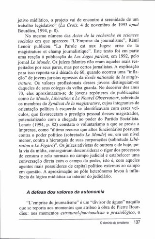 jetivo midiático, o projeto vai de encontro à serenidade de um
trabalho legislativo" {La Croix, 4 de novembro de 1993 apud
Bourdieu, 1994, p. 8).
No mesmo número das Actes de la recherche en sciences
sociales em que apareceu "L'Emprise du joumalisme", Rémi
Lenoir publicou "La Parole est aux Juges: crise de la
magistrature et champ joumalistique". Este texto foi em parte
uma reação à publicação de Les Juges parlent, em 1992, pelo
jornal Le Monde. Os juizes falantes não eram aqueles mais res-
peitados por seus pares, mas por certos jornalistas. A explicação
para isso reporta-se à década de 60, quando ocorreu uma "infla-
ção" de jovens juristas egressos da École nationale de la magis-
trature. Os valores profissionais desses jovens distinguiam-se
daqueles de seus colegas da velha guarda. No decorrer dos anos
70, eles aproximaram-se de jovens repórteres de publicações
como Le Monde, Libération e Le Nouvel Observateur, sobretudo
os membros do Syndicat de la magistrature, cujos integrantes de
orientação política à esquerda se identificavam com esses veí-
culos, que favoreceram o prestígio pessoal desses magistrados,
potencializado com a chegada ao poder do Partido Socialista.
Lenoir (1994, p. 82) constata o voluntarismo a que se presta a
imprensa, como "último recurso que altos funcionários possuem
contra o poder político (sobretudo Le Monde) ou, em um nível
menor, contra a hierarquia de suas corporações (sobretudo Libé-
ration e Le Figaro)". Os juizes ativistas de outrora e de hoje, pe-
la via da mídia, conseguiram desconsiderar o rigor dos processos
de censura e zelo normais no campo judicial e estabelecer uma
conversação direta com o campo do poder, isto é, com aqueles
agentes mais possuidores de capital político externos ao campo
em questão. A aproximação ao pólo heterônomo levou à influ-
ência da lógica midiática ao interior do judiciário.
A defesa dos valores da autonomia
"L'emprise du joumalisme" é um "divisor de águas" naquilo
que se reporta aos momentos que atribuo à obra de Pierre Bour-
dieu: nos momentos estrutural-funcionalista e praxiológico, o
0 domínio dojornalismo 137
 