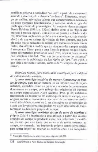 sociólogo observa a sociedade "de fora", a partir de o corporati-
vista do universal, ele a observa "de dentro". Entretanto, no arti-
go em análise, reivindica valores que caracterizarão a démarche
do novo momento bourdieusiano, e conserva ainda o rigor da-
quele que chamo de praxiológico. Ao conjunto dessa passagem
Derek Robbins (1991, p. 132ss.) define como a da "lógica das
práticas à prática lógica". Com efeito, ao passar a defender valo-
res, Bourdieu implementa problemática axiológica, cuja conclu-
são é a de que os valores da virtude, do bem comum, que para
ele estão muito balizados no ideário dos valores racionais ilumi-
nistas, são viáveis à medida que a autonomia dos campos sociais
é assegurada. Disto, parte a uma filosofia prática: no que é perti-
nente aos materiais prioritários deste livro, lança as bases em um
post-scriptum intitulado "Por um corporativismo do universal"
no momento da publicação de Les règles de lart,20
em 1992, e
que viria a ter outras versões, como a de "L'emprise du jouma-
lisme".
Bourdieu propõe, para tanto, duas estratégias para a defesa
da autonomia dos campos:
1) uma estratégia esotérica de marcar firmemente os limi-
tes do campo: para tentar restaurá-los da intrusão da cultura jor-
nalística, entendida como as práticas e o modo de pensamento
dominantes no campo, pelo reforço das exigências de ingresso
no campo especializado. Alain Accardo (1995, p. 48) enfatiza a
necessidade de colocar-se em exame quem entra no campo, suas
origens sociais e econômicas, seu local de treinamento profis-
sional (faculdade, cursos etc.). As alterações na composição de
classe dos jovens jornalistas podem vir a ser uma fonte de trans-
formação na dinâmica própria do campo;
2) uma estratégia exotérica de sair da torre de marfim: o
próprio Zola é a inspiração a esta atitude, a partir dos valores
oriundos do campo de produção específica, sobretudo o científi-
co, mesmo que este tenha que se valer de meios externos ao
campo, por exemplo, "no interior do próprio campo jornalístico,
para tentar impor no exterior as contribuições e as conquistas
20
Na edição brasileira, ele aparece entre as páginas 369-378.
138 Luciano Miranda ♦ Pierre Bourdieu e o Campo da Comunicação
 