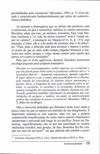 possibilitadas pela autonomia" (Bourdieu, 1994, p. 7). Esta ati-
tude é caracterizada fundamentalmente por ações de contravio-
lência simbólica.
Ao assumir a prerrogativa que os valores são possíveis com
a autonomia, ou que a autonomia viabiliza os valores universais,
Bourdieu adota um tom, no mínimo, temerário, haja vista lem-
brar, mediante o "se valer de meios externos" com o "tentar im-
por no exterior", a passagem em Maquiavel (s. d., p. 113), cuja
intenção, é claro, não é a do poder do cientista, mas o do prínci-
pe: "Faça, pois, o príncipe tudo para alcançar e manter o poder;
os meios de que se valer serão sempre julgados honrosos e lou-
vados por todos, porque o vulgo atenta sempre para aquilo que
parece ser e para os resultados".
Para que se evite equívocos, destarte, Bourdieu acrescenta
ao artigo pequeno post-scriptum normativo:
Desvelar os constrangimentos ocultos impostos aos jornalistas e
que elesfazem pesar sobre todos os produtores culturais não é — é
necessário dizê-lo? - denunciar responsáveis, apontar culpados.
É tentar oferecer a uns e outros uma possibilidade de se libertar,
pela tomada de consciência, do domínio desses mecanismos e
propor, talvez, o programa de uma ação combinada entre os ar-
tistas, os escritores, os cientistas e os jornalistas, detentores do
(quase) monopólio dos instrumentos de difusão. Somente tal cola-
boração permitiria trabalhar eficazmente na divulgação das con-
tribuições da pesquisa e também, em parte, na universalização
prática das condições de acesso ao universal. (Bourdieu, 1994, p.
9; itálico do sociólogo).
Mas o universal defendido por Bourdieu neste texto ainda é
pouco claro no que se reporta aos métodos de seu atingimento. E
importante salientar-se este aspecto, uma vez que a própria
compreensão bourdieusiana de como outros autores importantes
interpretam o universal está longe de ser pacífica. Penso em Ha-
bermas, especificamente, não só por sua autoridade no cenário
intelectual mundial, mas porque, de fato, Bourdieu faz-lhe cita-
ção em mais de um texto 1
em que defende não admitir a possi-
21
Bourdieu; Wacquant (1995, p. 35ss). Também Bourdieu (1997b, p. 95ss).
O domínio dojornalismo 139
 