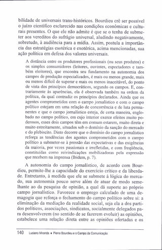 bilidade de universais trans-históricos. Bourdieu crê ser possível
o juízo científico esclarecido nas condições econômicas e cultu-
rais presentes. O que ele não admite é que se o tenha de subme-
ter aos vereditos do sufrágio universal, aludindo negativamente,
sobretudo, à audiência para a mídia. Assim, postula a importân-
cia das estratégias esotérica e exotérica, acima mencionadas, sua
ação política em defesa dos valores universais.
A distância entre os produtores profissionais (ou seus produtos) e
os simples consumidores (leitores, ouvintes, espectadores e tam-
bém eleitores), que encontra seu fundamento na autonomia dos
campos de produção especializados, é mais ou menos grande, mais
ou menos difícil de superar e mais ou menos inaceitável, do ponto
de vista dos princípios democráticos, segundo os campos. E, con-
trariamente às aparências, ela é observada também na ordem da
política, da qual contradiz os princípios declarados. Ainda que os
agentes comprometidos com o campo jornalístico e com o campo
político estejam em uma relação de concorrência e de luta perma-
nentes e que o campo jornalístico esteja, de certa maneira, englo-
bado no campo político, em cujo interior exerce efeitos muito po-
derosos, esses dois campos têm em comum estarem, muito direta e
muito estreitamente, situados sob o domínio da sanção do mercado
e do plebiscito. Disto decorre que o domínio do campo jornalístico
reforça as tendências dos agentes comprometidos com o campo
político a submeter-se à pressão das expectativas e das exigências
da maioria, por vezes passionais e irrefletidas, e com freqüência,
constituídas como reivindicações mobilizadoras pela expressão
que recebem na imprensa (Ibidem, p. 7).
A autonomia do campo jornalístico, de acordo com Bour-
dieu, permite-lhe a capacidade do exercício crítico e da liberda-
de. Entretanto, á medida que ele se submete à lógica do merca-
do, sua autonomia pouco serve além de atuar de modo seme-
lhante ao da pesquisa de opinião, a qual dá suporte ao próprio
campo jornalístico. Favorece o emprego calculado de uma de-
magogia que reforça o fechamento do campo político sobre si: a
eliminação da mediação da realidade social, seja ela a dos parti-
dos políticos, associações, sindicatos, socialmente delegados pa-
ra desenvolverem (no sentido de se fazerem evoluir) as opiniões,
estabelece uma relação direta entre as opiniões ofertadas e os
140 Luciano Miranda ♦ Pierre Bourdieu e o Campo da Comunicação
 