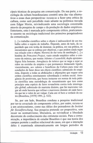 cipais técnicas de pesquisa em comunicação. Da sua parte, a so-
ciologia da cultura bourdieusiana constrói uma das vias alterna-
tivas a essas duas perspectivas; recusa-se a fazer uma crítica da
cultura, como será percebido mais adiante na polêmica travada
com Edgar Morin, reivindicando uma sociologia construída
através da pesquisa de campo e da produção de dados empíricos.
Entretanto, esta é marcada pelo componente crítico, praticamen-
te ausente na sociologia tradicional dos primeiros pesquisadores
da comunicação.
[...] o trabalho científico sobre o objeto é indissociável de um tra-
balho sobre o sujeito do trabalho. Depende, antes de tudo, da ca-
pacidade que este tenha de dominar, na prática, em sua prática, os
mecanismos que se esforça por objetivar, e que podem ainda reger
sua relação com o objeto. Haveria de dar tema de meditação [...] a
história do Princeton Project, vasto estudo empírico sobre o con-
sumo da música, que reuniu Adorno e Lazarsfeld, dupla epistemo-
lógica feita homens. Arrogância do teórico que se nega a sujar as
mãos na cozinha da empiria e que permanece demasiado ligado,
visceralmente, aos valores e benefícios da Cultura para estar em
condições de fazer disso um objeto científico; submissão do empi-
rista, disposto a todas as abdicações e abjurações que requer uma
ordem científica estreitamente subordinada à ordem social. Arro-
gância do positivista, que busca instaurar em norma de toda práti-
ca científica uma metodologia do ressentimento que tem como
princípio uma espécie de furor revanchista contra toda interroga-
ção global; submissão do marxista distinto, que faz marxismo vul-
gar ali onde haveria que refinar e marxismo distinto ali onde have-
ria que ter o valor de ser vulgar. Cada um vê bem a verdade do ou-
tro (Bourdieu, [1979] 1991, p. 522).
Se, por um lado, Bourdieu condena a pesquisa tradicional
por ter-se esvaziado do componente crítico, por outro, recusa-se
a um aristocratismo, como nas idéias dos pensadores do Instituí
für Sozialforschung. Sua pesquisa pretende ser propositiva, sem
recair no normativismo; liberadora, ao reivindicar a liberdade
decorrente do conhecimento das estruturas sociais. Para a comu-
nicação, a importância de estudar Bourdieu é que sua teoria dos
campos permite a análise relacionai de casos, em que a interação
deles é examinada sistematicamente em longos períodos de
Introdução 13
 