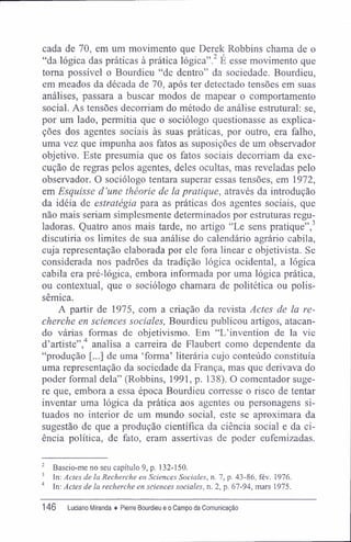 cada de 70, em um movimento que Derek Robbins chama de o
"da lógica das práticas à prática lógica".2
É esse movimento que
toma possível o Bourdieu "de dentro" da sociedade. Bourdieu,
em meados da década de 70, após ter detectado tensões em suas
análises, passara a buscar modos de mapear o comportamento
social. As tensões decorriam do método de análise estrutural: se,
por um lado, permitia que o sociólogo questionasse as explica-
ções dos agentes sociais às suas práticas, por outro, era falho,
uma vez que impunha aos fatos as suposições de um observador
objetivo. Este presumia que os fatos sociais decorriam da exe-
cução de regras pelos agentes, deles ocultas, mas reveladas pelo
observador. O sociólogo tentara superar essas tensões, em 1972,
em Esquisse d'une théorie de la pratique, através da introdução
da idéia de estratégia para as práticas dos agentes sociais, que
não mais seriam simplesmente determinados por estruturas regu-
ladoras. Quatro anos mais tarde, no artigo "Le sens pratique",3
discutiria os limites de sua análise do calendário agrário cabila,
cuja representação elaborada por ele fora linear e objetivista. Se
considerada nos padrões da tradição lógica ocidental, a lógica
cabila era pré-lógica, embora informada por uma lógica prática,
ou contextual, que o sociólogo chamara de politética ou polis-
sêmica.
A partir de 1975, com a criação da revista Actes de la re-
cherche en sciences sociales, Bourdieu publicou artigos, atacan-
do várias formas de objetivismo. Em "L'invention de la vie
d'artiste",4
analisa a carreira de Flaubert como dependente da
"produção [...] de uma 'forma' literária cujo conteúdo constituía
uma representação da sociedade da França, mas que derivava do
poder formal dela" (Robbins, 1991, p. 138). O comentador suge-
re que, embora a essa época Bourdieu corresse o risco de tentar
inventar uma lógica da prática aos agentes ou personagens si-
tuados no interior de um mundo social, este se aproximara da
sugestão de que a produção científica da ciência social e da ci-
ência política, de fato, eram assertivas de poder eufemizadas.
2
Baseio-me no seu capítulo 9, p. 132-150.
3
In: Actes de la Recherche en Sciences Sociales, n. 7, p. 43-86, fév. 1976.
4
In: Actes de la recherche en sciences sociales, n. 2, p. 67-94, mars 1975.
146 Luciano Miranda ♦ Pierre Bourdieu e o Campo da Comunicação
 