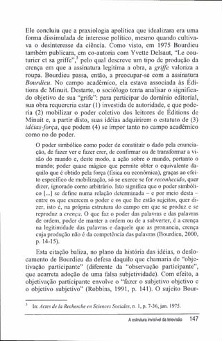 Ele concluiu que a praxiologia apolítica que idealizara era uma
forma dissimulada de interesse político, mesmo quando cultiva-
va o desinteresse da ciência. Como visto, em 1975 Bourdieu
também publicara, em co-autoria com Yvette Delsaut, "Le cou-
turier et sa griffe",5
pelo qual descreve um tipo de produção da
crença em que a assinatura legitima a obra, a griffe valoriza a
roupa. Bourdieu passa, então, a preocupar-se com a assinatura
Bourdieu. No campo acadêmico, ela estava associada às Édi-
tions de Minuit. Destarte, o sociólogo tenta analisar o significa-
do objetivo de sua "grife": para participar do domínio editorial,
sua obra requereria estar (1) investida de autoridade, e que pode-
ria (2) mobilizar o poder coletivo dos leitores de Éditions de
Minuit e, a partir disto, suas idéias adquirirem o estatuto de (3)
idéias-força, que podem (4) se impor tanto no campo acadêmico
como no do poder.
O poder simbólico como poder de constituir o dado pela enuncia-
ção, de fazer ver e fazer crer, de confirmar ou de transformar a vi-
são do mundo e, deste modo, a ação sobre o mundo, portanto o
mundo; poder quase mágico que permite obter o equivalente da-
quilo que é obtido pela força (física ou econômica), graças ao efei-
to específico de mobilização, só se exerce se for reconhecido, quer
dizer, ignorado como arbitrário. Isto significa que o poder simbóli-
co [...] se define numa relação determinada - e por meio desta -
entre os que exercem o poder e os que lhe estão sujeitos, quer di-
zer, isto é, na própria estrutura do campo em que se produz e se
reproduz a crença. O que faz o poder das palavras e das palavras
de ordem, poder de manter a ordem ou de a subverter, é a crença
na legitimidade das palavras e daquele que as pronuncia, crença
cuja produção não é da competência das palavras (Bourdieu, 2000,
p. 14-15).
Esta citação baliza, no plano da história das idéias, o deslo-
camento de Bourdieu da defesa daquilo que chamaria de "obje-
tivação participante" (diferente da "observação participante",
que acarreta adoção de uma falsa subjetividade). Com efeito, a
objetivação participante envolve o "fazer o subjetivo objetivo e
o objetivo subjetivo" (Robbins, 1991, p. 141). O sujeito Bour-
5
In: Áctes de la Recherche en Sciences Sociales, n. I, p. 7-36, jan. 1975.
A estrutura invisível da televisão 147
 