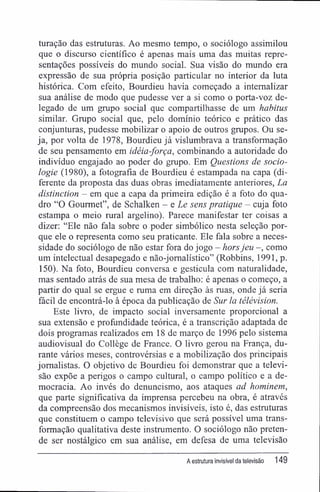 turação das estruturas. Ao mesmo tempo, o sociólogo assimilou
que o discurso científico é apenas mais uma das muitas repre-
sentações possíveis do mundo social. Sua visão do mundo era
expressão de sua própria posição particular no interior da luta
histórica. Com efeito, Bourdieu havia começado a internalizar
sua análise de modo que pudesse ver a si como o porta-voz de-
legado de um grupo social que compartilhasse de um habitus
similar. Grupo social que, pelo domínio teórico e prático das
conjunturas, pudesse mobilizar o apoio de outros grupos. Ou se-
ja, por volta de 1978, Bourdieu já vislumbrava a transformação
de seu pensamento em idéia-força, combinando a autoridade do
indivíduo engajado ao poder do grupo. Em Questions de socio-
logie (1980), a fotografia de Bourdieu é estampada na capa (di-
ferente da proposta das duas obras imediatamente anteriores, La
distinction - em que a capa da primeira edição é a foto do qua-
dro "O Gourmet", de Schalken - e Le sens pratique - cuja foto
estampa o meio rural argelino). Parece manifestar ter coisas a
dizer: "Ele não fala sobre o poder simbólico nesta seleção por-
que ele o representa como seu praticante. Ele fala sobre a neces-
sidade do sociólogo de não estar fora do jogo - horsjeu -, como
um intelectual desapegado e não-jomalístico" (Robbins, 1991, p.
150). Na foto, Bourdieu conversa e gesticula com naturalidade,
mas sentado atrás de sua mesa de trabalho: é apenas o começo, a
partir do qual se ergue e ruma em direção às ruas, onde já seria
fácil de encontrá-lo à época da publicação de Sur la télévision.
Este livro, de impacto social inversamente proporcional a
sua extensão e profundidade teórica, é a transcrição adaptada de
dois programas realizados em 18 de março de 1996 pelo sistema
audiovisual do Collège de France. O livro gerou na França, du-
rante vários meses, controvérsias e a mobilização dos principais
jornalistas. O objetivo de Bourdieu foi demonstrar que a televi-
são expõe a perigos o campo cultural, o campo político e a de-
mocracia. Ao invés do denuncismo, aos ataques ad hominem,
que parte significativa da imprensa percebeu na obra, é através
da compreensão dos mecanismos invisíveis, isto é, das estruturas
que constituem o campo televisivo que será possível uma trans-
formação qualitativa deste instrumento. O sociólogo não preten-
de ser nostálgico em sua análise, em defesa de uma televisão
A estrutura invisível da televisão 149
 