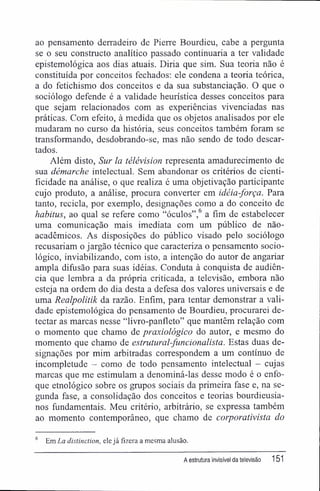 ao pensamento derradeiro de Pierre Bourdieu, cabe a pergunta
se o seu constructo analítico passado continuaria a ter validade
epistemológica aos dias atuais. Diria que sim. Sua teoria não é
constituída por conceitos fechados: ele condena a teoria teórica,
a do fetichismo dos conceitos e da sua substanciação. O que o
sociólogo defende é a validade heurística desses conceitos para
que sejam relacionados com as experiências vivenciadas nas
práticas. Com efeito, à medida que os objetos analisados por ele
mudaram no curso da história, seus conceitos também foram se
transformando, desdobrando-se, mas não sendo de todo descar-
tados.
Além disto, Sur la télévision representa amadurecimento de
sua démarche intelectual. Sem abandonar os critérios de cienti-
fícidade na análise, o que realiza é uma objetivação participante
cujo produto, a análise, procura converter em idéia-força. Para
tanto, recicla, por exemplo, designações como a do conceito de
habitus, ao qual se refere como "óculos",6
a fim de estabelecer
uma comunicação mais imediata com um público de não-
acadêmicos. As disposições do público visado pelo sociólogo
recusariam o jargão técnico que caracteriza o pensamento socio-
lógico, inviabilizando, com isto, a intenção do autor de angariar
ampla difusão para suas idéias. Conduta à conquista de audiên-
cia que lembra a da própria criticada, a televisão, embora não
esteja na ordem do dia desta a defesa dos valores universais e de
uma Realpolitik da razão. Enfim, para tentar demonstrar a vali-
dade epistemológica do pensamento de Bourdieu, procurarei de-
tectar as marcas nesse "livro-panfleto" que mantêm relação com
o momento que chamo de praxiológico do autor, e mesmo do
momento que chamo de estrutural-funcionalista. Estas duas de-
signações por mim arbitradas correspondem a um contínuo de
incompletude - como de todo pensamento intelectual - cujas
marcas que me estimulam a denominá-las desse modo é o enfo-
que etnológico sobre os grupos sociais da primeira fase e, na se-
gunda fase, a consolidação dos conceitos e teorias bourdieusia-
nos fundamentais. Meu critério, arbitrário, se expressa também
ao momento contemporâneo, que chamo de corporativista do
6
Em La distinction, elejá fizera a mesma alusão.
A estrutura invisível da televisão 151
 