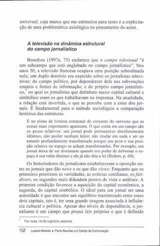 universal, cuja marca que me estimulou para tanto é a explicita-
ção de uma problemática axiológica no pensamento do autor.
A televisão na dinâmica estrutural
do campo jornalístico
Bourdieu (1997a, 75) esclarece que o campo televisual "é
um subcampo que está englobado no campo jornalístico". Nos
anos 50, a televisão francesa ocupava uma posição subordinada
nele; um duplo domínio era exercido sobre os jornalistas televi-
sivos: do campo político, por dependerem dele nas subvenções
estatais e fontes de informação; e do próprio campo jornalísti-
co,7
no qual os jornalistas que detinham maior capital cultural e
simbólico eram os que trabalhavam na imprensa. Na atualidade,
a relação está invertida, o que se percebe com a crise dos jor-
nais. É fundamental para o método sociológico a comparação
histórica das estruturas.
E no plano da história estrutural do conjunto do universo que as
coisas mais importantes aparecem. O que conta em um campo são
os pesos relativos; um jornal pode permanecer absolutamente
idêntico, não perder nenhum leitor, não mudar em nada e ser no
entanto profundamente transformado porque seu peso e sua posi-
ção relativa no espaço se acham transformados. Por exemplo, um
jornal deixa de ser dominante quando seu poder de deformar o es-
paço à sua volta diminui e ele já não dita a lei (Ibidem, p. 60).
Os historiadores do jornalismo estabeleceram a oposição en-
tre os jornais que dão news e os que dão views: Enquanto que os
primeiros priorizam as variedades, as notícias cotidianas, osfait-
divers, os segundos mais difundem pontos de vista e análises. A
primeira condição favorece a aquisição do capital econômico, a
segunda, do capital simbólico. O ideal para um jornal ser uma
autoridade é que encontre um equilíbrio maximizado entre esses
dois capitais, isto é, ter uma grande tiragem associada à influên-
cia cultural e política. Apesar dos níveis de dependência, o jor-
nalismo é um campo que possui leis próprias e que é definido
7
Ver nota 14 do capítulo anterior.
152 Luciano Miranda ♦ Pierre Bourdieu e o Campo da Comunicação
 