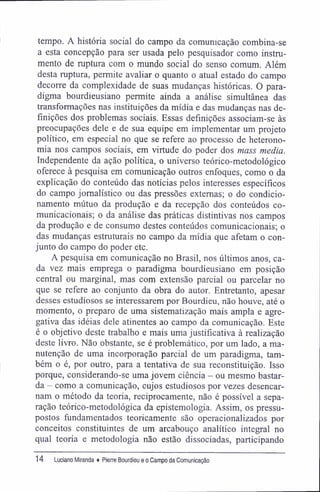 tempo. A história social do campo da comunicação combina-se
a esta concepção para ser usada pelo pesquisador como instru-
mento de ruptura com o mundo social do senso comum. Além
desta ruptura, permite avaliar o quanto o atual estado do campo
decorre da complexidade de suas mudanças históricas. O para-
digma bourdieusiano permite ainda a análise simultânea das
transformações nas instituições da mídia e das mudanças nas de-
finições dos problemas sociais. Essas definições associam-se às
preocupações dele e de sua equipe em implementar um projeto
político, em especial no que se refere ao processo de heterono-
mia nos campos sociais, em virtude do poder dos mass media.
Independente da ação política, o universo teórico-metodológico
oferece à pesquisa em comunicação outros enfoques, como o da
explicação do conteúdo das notícias pelos interesses específicos
do campo jornalístico ou das pressões externas; o do condicio-
namento mútuo da produção e da recepção dos conteúdos co-
municacionais; o da análise das práticas distintivas nos campos
da produção e de consumo destes conteúdos comunicacionais; o
das mudanças estruturais no campo da mídia que afetam o con-
junto do campo do poder etc.
A pesquisa em comunicação no Brasil, nos últimos anos, ca-
da vez mais emprega o paradigma bourdieusiano em posição
central ou marginal, mas com extensão parcial ou parcelar no
que se refere ao conjunto da obra do autor. Entretanto, apesar
desses estudiosos se interessarem por Bourdieu, não houve, até o
momento, o preparo de uma sistematização mais ampla e agre-
gativa das idéias dele atinentes ao campo da comunicação. Este
é o objetivo deste trabalho e mais uma justificativa à realização
deste livro. Não obstante, se é problemático, por um lado, a ma-
nutenção de uma incorporação parcial de um paradigma, tam-
bém o é, por outro, para a tentativa de sua reconstituição. Isso
porque, considerando-se uma jovem ciência - ou mesmo bastar-
da - como a comunicação, cujos estudiosos por vezes desencar-
nam o método da teoria, reciprocamente, não é possível a sepa-
ração teórico-metodológica da epistemologia. Assim, os pressu-
postos fundamentados teoricamente são operacionalizados por
conceitos constituintes de um arcabouço analítico integral no
qual teoria e metodologia não estão dissociadas, participando
14 Luciano Miranda ♦ Pierre Bourdieu e o Campo da Comunicação
 