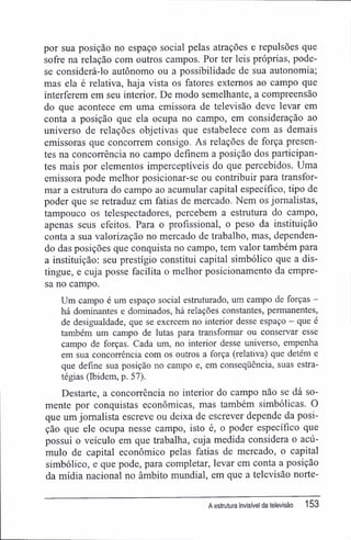 por sua posição no espaço social pelas atrações e repulsões que
sofre na relação com outros campos. Por ter leis próprias, pode-
se considerá-lo autônomo ou a possibilidade de sua autonomia;
mas ela é relativa, haja vista os fatores externos ao campo que
interferem em seu interior. De modo semelhante, a compreensão
do que acontece em uma emissora de televisão deve levar em
conta a posição que ela ocupa no campo, em consideração ao
universo de relações objetivas que estabelece com as demais
emissoras que concorrem consigo. As relações de força presen-
tes na concorrência no campo definem a posição dos participan-
tes mais por elementos imperceptíveis do que percebidos. Uma
emissora pode melhor posicionar-se ou contribuir para transfor-
mar a estrutura do campo ao acumular capital específico, tipo de
poder que se retraduz em fatias de mercado. Nem os jornalistas,
tampouco os telespectadores, percebem a estrutura do campo,
apenas seus efeitos. Para o profissional, o peso da instituição
conta a sua valorização no mercado de trabalho, mas, dependen-
do das posições que conquista no campo, tem valor também para
a instituição: seu prestígio constitui capital simbólico que a dis-
tingue, e cuja posse facilita o melhor posicionamento da empre-
sa no campo.
Um campo é um espaço social estruturado, um campo de forças -
há dominantes e dominados, há relações constantes, permanentes,
de desigualdade, que se exercem no interior desse espaço - que é
também um campo de lutas para transformar ou conservar esse
campo de forças. Cada um, no interior desse universo, empenha
em sua concorrência com os outros a força (relativa) que detém e
que define sua posição no campo e, em conseqüência, suas estra-
tégias (Ibidem, p. 57).
Destarte, a concorrência no interior do campo não se dá so-
mente por conquistas econômicas, mas também simbólicas. O
que um jornalista escreve ou deixa de escrever depende da posi-
ção que ele ocupa nesse campo, isto é, o poder específico que
possui o veículo em que trabalha, cuja medida considera o acú-
mulo de capital econômico pelas fatias de mercado, o capital
simbólico, e que pode, para completar, levar em conta a posição
da mídia nacional no âmbito mundial, em que a televisão norte-
A estrutura invisível da televisão 153
 