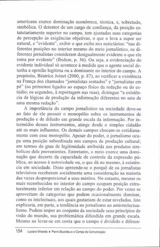 americana exerce dominação econômica, técnica, e, sobretudo,
simbólica. O detentor de um cargo de confiança, da posição es-
tatutariamente superior no campo, tem ajustadas suas categorias
de percepção às exigências objetivas, o que o leva a supor ser
natural, e "evidente", exibir o que exibe nos noticiários: "nas di-
ferentes posições no interior mesmo do meio jornalístico, os di-
ferentes jornalistas consideram desigualmente evidente o que ele
toma por evidente" (Ibidem, p. 36). Ou seja, a evidenciação do
evidente individual só acontece à medida que o agente social de-
tenha a opinião legítima ou a dominante no interior do campo. A
propósito, Béatrice Joinet (2000, p. 87), ao verificar a existência
na França dos chamados "jornalistas sentados" e "jornalistas em
pé" (os primeiros ligados ao espaço físico da redação ou do es-
túdio; os segundos, à reportagem nas ruas), distingue "a existên-
cia de lógicas de produção da informação diferentes no seio de
uma mesma redação".
A importância do campo jornalístico na sociedade deve-se
ao fato de ele possuir o monopólio sobre os instrumentos de
produção e de difusão em grande escala da informação. Por in-
termédio desses instrumentos, atinge desde o simples cidadão
até os mais influentes. Os demais campos chocam-se cotidiana-
mente com esse monopólio. Apesar do poder, o jornalismo ocu-
pa uma posição subordinada nos campos de produção cultural;
em termos do grau de legitimidade atribuída aos produtos sim-
bólicos dele provenientes. Entretanto, o meio exerce uma domi-
nação que decorre da capacidade de controle da expressão pú-
blica, ao acesso à notoriedade ou, o que dá no mesmo, à existên-
cia em sociedade. Disto apreende-se o porquê de os jornalistas
televisivos receberem socialmente uma consideração na maioria
das vezes desproporcional a seus méritos. No entanto, mesmo os
mais reconhecidos no interior do campo ocupam posição estru-
turalmente inferior em relação ao campo do poder. Por vezes se
aproveitam de categorias que podem ocasionalmente dominar,
como os intelectuais, aos quais gostariam de estar nivelados. Isto
explicaria, em parte, a tendência no jornalismo ao antiintelectua-
lismo. Podem impor ao conjunto da sociedade seus princípios de
visão do mundo, sua problemática difundida em grande escala.
Mesmo ao levar-se em conta que o campo é dividido e diferen-
154 Luciano Miranda ♦ Pierre Bourdieu e o Campo da Comunicação
 