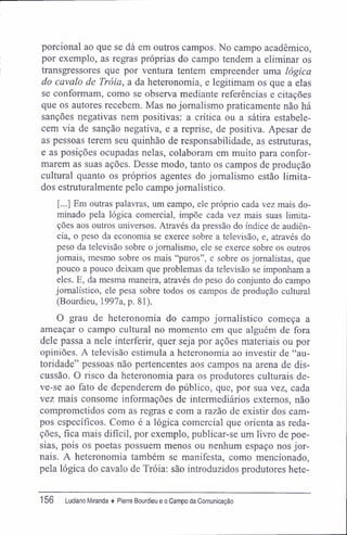 porcional ao que se dá em outros campos. No campo acadêmico,
por exemplo, as regras próprias do campo tendem a eliminar os
transgressores que por ventura tentem empreender uma lógica
do cavalo de Tróia, a da heteronomia, e legitimam os que a elas
se conformam, como se observa mediante referências e citações
que os autores recebem. Mas no jornalismo praticamente não há
sanções negativas nem positivas: a crítica ou a sátira estabele-
cem via de sanção negativa, e a reprise, de positiva. Apesar de
as pessoas terem seu quinhão de responsabilidade, as estruturas,
e as posições ocupadas nelas, colaboram em muito para confor-
marem as suas ações. Desse modo, tanto os campos de produção
cultural quanto os próprios agentes do jornalismo estão limita-
dos estruturalmente pelo campo jornalístico.
[...] Em outras palavras, um campo, ele próprio cada vez mais do-
minado pela lógica comercial, impõe cada vez mais suas limita-
ções aos outros universos. Através da pressão do índice de audiên-
cia, o peso da economia se exerce sobre a televisão, e, através do
peso da televisão sobre o jornalismo, ele se exerce sobre os outros
jornais, mesmo sobre os mais "puros", e sobre os jornalistas, que
pouco a pouco deixam que problemas da televisão se imponham a
eles. E, da mesma maneira, através do peso do conjunto do campo
jornalístico, ele pesa sobre todos os campos de produção cultural
(Bourdieu, 1997a, p. 81).
O grau de heteronomia do campo jornalístico começa a
ameaçar o campo cultural no momento em que alguém de fora
dele passa a nele interferir, quer seja por ações materiais ou por
opiniões. A televisão estimula a heteronomia ao investir de "au-
toridade" pessoas não pertencentes aos campos na arena de dis-
cussão. O risco da heteronomia para os produtores culturais de-
ve-se ao fato de dependerem do público, que, por sua vez, cada
vez mais consome informações de intermediários externos, não
comprometidos com as regras e com a razão de existir dos cam-
pos específicos. Como é a lógica comercial que orienta as reda-
ções, fica mais difícil, por exemplo, publicar-se um livro de poe-
sias, pois os poetas possuem menos ou nenhum espaço nos jor-
nais. A heteronomia também se manifesta, como mencionado,
pela lógica do cavalo de Tróia: são introduzidos produtores hete-
156 Luciano Miranda ♦ Pierre Bourdieu e o Campo da Comunicação
 
