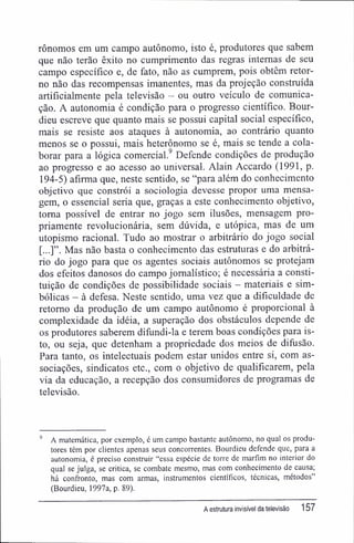 rônomos em um campo autônomo, isto é, produtores que sabem
que não terão êxito no cumprimento das regras internas de seu
campo específico e, de fato, não as cumprem, pois obtêm retor-
no não das recompensas imanentes, mas da projeção construída
artificialmente pela televisão - ou outro veículo de comunica-
ção. A autonomia é condição para o progresso científico. Bour-
dieu escreve que quanto mais se possui capital social específico,
mais se resiste aos ataques à autonomia, ao contrário quanto
menos se o possui, mais heterônomo se é, mais se tende a cola-
borar para a lógica comercial.9
Defende condições de produção
ao progresso e ao acesso ao universal. Alain Accardo (1991, p.
194-5) afirma que, neste sentido, se "para além do conhecimento
objetivo que constrói a sociologia devesse propor uma mensa-
gem, o essencial seria que, graças a este conhecimento objetivo,
toma possível de entrar no jogo sem ilusões, mensagem pro-
priamente revolucionária, sem dúvida, e utópica, mas de um
utopismo racional. Tudo ao mostrar o arbitrário do jogo social
[...]". Mas não basta o conhecimento das estruturas e do arbitrá-
rio do jogo para que os agentes sociais autônomos se protejam
dos efeitos danosos do campo jornalístico; é necessária a consti-
tuição de condições de possibilidade sociais - materiais e sim-
bólicas - à defesa. Neste sentido, uma vez que a dificuldade de
retomo da produção de um campo autônomo é proporcional à
complexidade da idéia, a superação dos obstáculos depende de
os produtores saberem difundi-la e terem boas condições para is-
to, ou seja, que detenham a propriedade dos meios de difusão.
Para tanto, os intelectuais podem estar unidos entre si, com as-
sociações, sindicatos etc., com o objetivo de qualificarem, pela
via da educação, a recepção dos consumidores de programas de
televisão.
9
A matemática, por exemplo, é um campo bastante autônomo, no qual os produ-
tores têm por clientes apenas seus concorrentes. Bourdieu defende que, para a
autonomia, é preciso construir "essa espécie de torre de marfim no interior do
qual se julga, se critica, se combate mesmo, mas com conhecimento de causa;
há confronto, mas com armas, instrumentos científicos, técnicas, métodos"
(Bourdieu, 1997a, p. 89).
A estrutura invisível da televisão 157
 