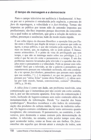 O tempo da mensagem e a democracia
Para o campo televisivo ter audiência é fundamental. A bus-
ca por ser o primeiro é retraduzida pela urgência, a procura do
furo de reportagem, a velocidade e o fast-thinking. Temas são
impostos ao público por terem sido de antemão impostos aos
profissionais; são-lhes impostos porque decorrem da concorrên-
cia a qual todos se submetem, que gera a seleção da notícia: es-
colhas, presenças e ausências; tudo de modo muito rápido.
E um velho tópico do discurso filosófico: a oposição feita por Pla-
tão entre o filósofo que dispõe de tempo e as pessoas que estão na
ágora, a praça pública, e que são tomadas pela urgência. Ele diz,
mais ou menos, que, na urgência, não se pode pensar. É franca-
mente aristocrático. E o ponto de vista do privilegiado que tem
tempo, e que não se interroga muito sobre seu privilégio. [...] o
certo é que há um elo entre o pensamento e o tempo. E um dos
problemas maiores levantados pela televisão é a questão das rela-
ções entre o pensamento e a velocidade. Pode-se pensar com velo-
cidade? Será que a televisão, ao dar a palavra a pensadores que
supostamente pensam em velocidade acelerada, não está condena-
da a ter apenas fast-thinkers, pensadores que pensam mais rápido
que sua sombra...? [...] A resposta é, ao que me parece, que eles
pensam por "idéias feitas" (como dizia Flaubert) [...]; idéias acei-
tas por todo mundo, banais, convencionais, comuns" (Bourdieu,
1997a, p. 39-40).
A idéia feita é como um dado, um problema resolvido, uma
comunicação que é instantânea por não existir em certo sentido,
isto ê, por ser tão-somente aparente. Este tipo de comunicação é
vazio, recheado de lugares-comuns sem outro conteúdo além da
instantaneidade da informação. Desde "Le marché des biens
symboliques", Bourdieu reconhece o alto índice de estereotipi-
zação dos produtos da cultura média, típicos da indústria cultu-
ral. Os lugares-comuns cotidianos unem tanto emissores quanto
receptores; são consensuais. O pensamento, ao contrário, é sub-
versivo, pois desmonta o senso comum pela demonstração de
razões. A televisão, no entanto, evita perder tempo com elas;
quer acomodar todos, como se fosse em um ônibus. Os fatos-
omnibus são aqueles que devem atrair a atenção de todos, sem
158 Luciano Miranda ♦ Pierre Bourdieu e o Campo da Comunicação
 