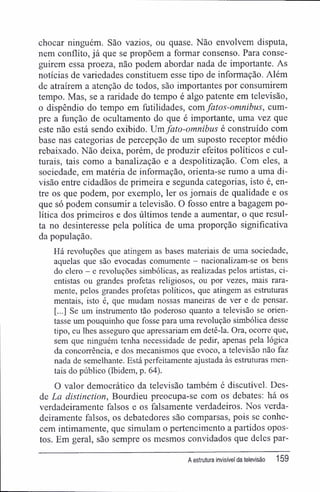 chocar ninguém. São vazios, ou quase. Não envolvem disputa,
nem conflito, já que se propõem a formar consenso. Para conse-
guirem essa proeza, não podem abordar nada de importante. As
notícias de variedades constituem esse tipo de informação. Além
de atraírem a atenção de todos, são importantes por consumirem
tempo. Mas, se a raridade do tempo é algo patente em televisão,
o dispêndio do tempo em futilidades, com fatos-omnibus, cum-
pre a função de ocultamente do que é importante, uma vez que
este não está sendo exibido. Um fato-omnibus é construído com
base nas categorias de percepção de um suposto receptor médio
rebaixado. Não deixa, porém, de produzir efeitos políticos e cul-
turais, tais como a banalização e a despolitização. Com eles, a
sociedade, em matéria de informação, orienta-se rumo a uma di-
visão entre cidadãos de primeira e segunda categorias, isto é, en-
tre os que podem, por exemplo, ler os jornais de qualidade e os
que só podem consumir a televisão. O fosso entre a bagagem po-
lítica dos primeiros e dos últimos tende a aumentar, o que resul-
ta no desinteresse pela política de uma proporção significativa
da população.
Há revoluções que atingem as bases materiais de uma sociedade,
aquelas que são evocadas comumente - nacionalizam-se os bens
do clero — e revoluções simbólicas, as realizadas pelos artistas, ci-
entistas ou grandes profetas religiosos, ou por vezes, mais rara-
mente, pelos grandes profetas políticos, que atingem as estmturas
mentais, isto é, que mudam nossas maneiras de ver e de pensar.
[...] Se um instrumento tão poderoso quanto a televisão se orien-
tasse um pouquinho que fosse para uma revolução simbólica desse
tipo, eu lhes asseguro que apressariam em detê-la. Ora, ocorre que,
sem que ninguém tenha necessidade de pedir, apenas pela lógica
da concorrência, e dos mecanismos que evoco, a televisão não faz
nada de semelhante. Está perfeitamente ajustada às estruturas men-
tais do público (Ibidem, p. 64).
O valor democrático da televisão também é discutível. Des-
de La distinetion, Bourdieu preocupa-se com os debates: há os
verdadeiramente falsos e os falsamente verdadeiros. Nos verda-
deiramente falsos, os debatedores são comparsas, pois se conhe-
cem intimamente, que simulam o pertencimento a partidos opos-
tos. Em geral, são sempre os mesmos convidados que deles par-
A estrutura invisível da televisão 159
 